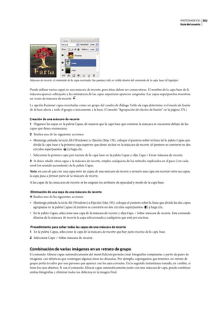 PHOTOSHOP CS3
Guía del usuario
302
Máscara de recorte: el contenido de la capa recortada (las patatas) sólo es visible dentro del contenido de la capa base (el logotipo)
Puede utilizar varias capas en una máscara de recorte, pero éstas deben ser consecutivas. El nombre de la capa base de la
máscara aparece subrayado y las miniaturas de las capas superiores aparecen sangradas. Las capas superpuestas muestran
un icono de máscara de recorte .
La opción Fusionar capas recortadas como un grupo del cuadro de diálogo Estilo de capa determina si el modo de fusión
de la base afecta a todo el grupo o únicamente a la base. (Consulte “Agrupación de efectos de fusión” en la página 276.)
Creación de una máscara de recorte
1 Organice las capas en la paleta Capas, de manera que la capa base que contiene la máscara se encuentre debajo de las
capas que desea enmascarar.
2 Realice una de las siguientes acciones:
• Mantenga pulsada la tecla Alt (Windows) u Opción (Mac OS), coloque el puntero sobre la línea de la paleta Capas que
divide la capa base y la primera capa superior que desee incluir en la máscara de recorte (el puntero se convierte en dos
círculos superpuestos ) y haga clic.
• Seleccione la primera capa por encima de la capa base en la paleta Capas y elija Capa > Crear máscara de recorte.
3 Si desea añadir otras capas a la máscara de recorte, emplee cualquiera de los métodos explicados en el paso 2 en cada
nivel (en sentido ascendente) de la paleta Capas.
Nota: en caso de que cree una capa entre las capas de una máscara de recorte o arrastre una capa sin recortar entre sus capas,
la capa pasa a formar parte de la máscara de recorte.
A las capas de las máscaras de recorte se les asignan los atributos de opacidad y modo de la capa base.
Eliminación de una capa de una máscara de recorte
❖ Realice una de las siguientes acciones:
• Mantenga pulsada la tecla Alt (Windows) u Opción (Mac OS), coloque el puntero sobre la línea que divide las dos capas
agrupadas en la paleta Capas (el puntero se convierte en dos círculos superpuestos ) y haga clic.
• En la paleta Capas, seleccione una capa de la máscara de recorte y elija Capa > Soltar máscara de recorte. Este comando
elimina de la máscara de recorte la capa seleccionada y cualquiera que esté por encima.
Procedimiento para soltar todas las capas de una máscara de recorte
1 En la paleta Capas, seleccione la capa de la máscara de recorte que hay justo encima de la capa base.
2 Seleccione Capa > Soltar máscara de recorte.
Combinación de varias imágenes en un retrato de grupo
El comando Alinear capas automáticamente del menú Edición permite crear fotografías compuestas a partir de pares de
imágenes casi idénticas que contengan algunas áreas no deseadas. Por ejemplo, supongamos que tenemos un retrato de
grupo perfecto salvo por una persona que aparece con los ojos cerrados. En la segunda instantánea tomada, en cambio, sí
tiene los ojos abiertos. Si usa el comando Alinear capas automáticamente junto con una máscara de capa, puede combinar
ambas fotografías y eliminar todos los defectos en la imagen final.
 