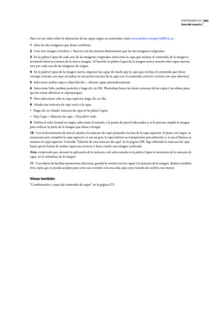 PHOTOSHOP CS3
Guía del usuario
303
Para ver un vídeo sobre la alineación de las capas según su contenido, visite www.adobe.com/go/vid0014_es.
1 Abra las dos imágenes que desee combinar.
2 Cree otra imagen (Archivo > Nuevo) con las mismas dimensiones que las dos imágenes originales.
3 En la paleta Capas de cada una de las imágenes originales, seleccione la capa que incluya el contenido de la imagen y
arrástrela hasta la ventana de la nueva imagen. Al hacerlo, la paleta Capas de la imagen nueva muestra dos capas nuevas,
una por cada una de las imágenes de origen.
4 En la paleta Capas de la imagen nueva, organice las capas de modo que la capa que incluya el contenido que desee
corregir (retrato con ojos cerrados) se encuentre encima de la capa con el contenido correcto (retrato con ojos abiertos).
5 Seleccione ambas capas y elija Edición > Alinear capas automáticamente.
6 Seleccione Sólo cambiar posición y haga clic en OK. Photoshop busca las áreas comunes de las capas y las alinea para
que las zonas idénticas se superpongan.
7 Para seleccionar sólo la capa superior, haga clic en ella.
8 Añada una máscara de capa vacía a la capa:
• Haga clic en Añadir máscara de capa en la paleta Capas.
• Elija Capa > Máscara de capa > Descubrir todo.
9 Defina el color frontal en negro, seleccione el tamaño y la punta de pincel adecuados y, si lo precisa, amplíe la imagen
para enfocar la parte de la imagen que desee corregir.
10 Con la herramienta de pincel, añada a la máscara de capa pintando encima de la capa superior. Si pinta con negro, se
enmascara por completo la capa superior; si usa un gris, la capa inferior se transparenta parcialmente; y, si usa el blanco, se
restaura la capa superior. Consulte “Edición de una máscara de capa” en la página 298. Siga editando la máscara de capa
hasta que la fusión de ambas capas sea correcta y haya creado una imagen unificada.
Nota: compruebe que, durante la aplicación de la máscara, esté seleccionada en la paleta Capas la miniatura de la máscara de
capa, no la miniatura de la imagen.
11 Con objeto de facilitar posteriores ediciones, guarde la versión con las capas y la máscara de la imagen. Realice también
otra copia que se pueda acoplar para crear una versión con una sola capa cuyo tamaño de archivo sea menor.
Véase también
“Combinación y copia del contenido de capas” en la página 272
 