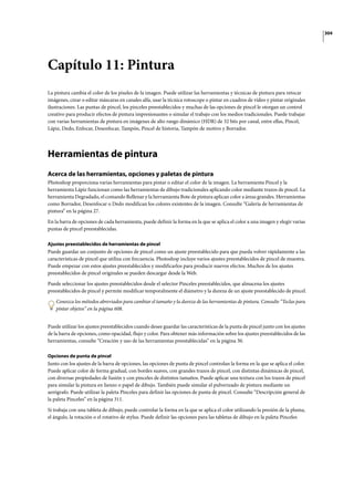304
Capítulo 11: Pintura
La pintura cambia el color de los píxeles de la imagen. Puede utilizar las herramientas y técnicas de pintura para retocar
imágenes, crear o editar máscaras en canales alfa, usar la técnica rotoscope o pintar en cuadros de vídeo y pintar originales
ilustraciones. Las puntas de pincel, los pinceles preestablecidos y muchas de las opciones de pincel le otorgan un control
creativo para producir efectos de pintura impresionantes o simular el trabajo con los medios tradicionales. Puede trabajar
con varias herramientas de pintura en imágenes de alto rango dinámico (HDR) de 32 bits por canal, entre ellas, Pincel,
Lápiz, Dedo, Enfocar, Desenfocar, Tampón, Pincel de historia, Tampón de motivo y Borrador.
Herramientas de pintura
Acerca de las herramientas, opciones y paletas de pintura
Photoshop proporciona varias herramientas para pintar o editar el color de la imagen. La herramienta Pincel y la
herramienta Lápiz funcionan como las herramientas de dibujo tradicionales aplicando color mediante trazos de pincel. La
herramienta Degradado, el comando Rellenar y la herramienta Bote de pintura aplican color a áreas grandes. Herramientas
como Borrador, Desenfocar o Dedo modifican los colores existentes de la imagen. Consulte “Galería de herramientas de
pintura” en la página 27.
En la barra de opciones de cada herramienta, puede definir la forma en la que se aplica el color a una imagen y elegir varias
puntas de pincel preestablecidas.
Ajustes preestablecidos de herramientas de pincel
Puede guardar un conjunto de opciones de pincel como un ajuste preestablecido para que pueda volver rápidamente a las
características de pincel que utiliza con frecuencia. Photoshop incluye varios ajustes preestablecidos de pincel de muestra.
Puede empezar con estos ajustes preestablecidos y modificarlos para producir nuevos efectos. Muchos de los ajustes
preestablecidos de pincel originales se pueden descargar desde la Web.
Puede seleccionar los ajustes preestablecidos desde el selector Pinceles preestablecidos, que almacena los ajustes
preestablecidos de pincel y permite modificar temporalmente el diámetro y la dureza de un ajuste preestablecido de pincel.
Conozca los métodos abreviados para cambiar el tamaño y la dureza de las herramientas de pintura. Consulte “Teclas para
pintar objetos” en la página 608.
Puede utilizar los ajustes preestablecidos cuando desee guardar las características de la punta de pincel junto con los ajustes
de la barra de opciones, como opacidad, flujo y color. Para obtener más información sobre los ajustes preestablecidos de las
herramientas, consulte “Creación y uso de las herramientas preestablecidas” en la página 30.
Opciones de punta de pincel
Junto con los ajustes de la barra de opciones, las opciones de punta de pincel controlan la forma en la que se aplica el color.
Puede aplicar color de forma gradual, con bordes suaves, con grandes trazos de pincel, con distintas dinámicas de pincel,
con diversas propiedades de fusión y con pinceles de distintos tamaños. Puede aplicar una textura con los trazos de pincel
para simular la pintura en lienzo o papel de dibujo. También puede simular el pulverizado de pintura mediante un
aerógrafo. Puede utilizar la paleta Pinceles para definir las opciones de punta de pincel. Consulte “Descripción general de
la paleta Pinceles” en la página 311.
Si trabaja con una tableta de dibujo, puede controlar la forma en la que se aplica el color utilizando la presión de la pluma,
el ángulo, la rotación o el rotativo de stylus. Puede definir las opciones para las tabletas de dibujo en la paleta Pinceles
 