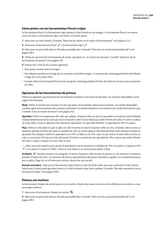 PHOTOSHOP CS3
Guía del usuario
305
Cómo pintar con las herramientas Pincel o Lápiz
La herramienta Pincel y la herramienta Lápiz pintan el color frontal en una imagen. La herramienta Pincel crea suaves
trazos de color. La herramienta Lápiz crea líneas con bordes duros.
1 Seleccione un color frontal. (Consulte “Selección de colores en el cuadro de herramientas” en la página 112.)
2 Seleccione la herramienta Pincel o la herramienta Lápiz .
3 Seleccione un pincel del selector Pinceles preestablecidos. Consulte “Selección de un pincel preestablecido” en la
página 309.)
4 Defina las opciones de la herramienta de modo, opacidad, etc. en la barra de opciones. Consulte “Opciones de las
herramientas de pintura” en la página 305.
5 Realice una o más de las acciones siguientes:
• Para pintar, arrastre sobre la imagen.
• Para dibujar una línea recta, haga clic en un punto inicial de la imagen. A continuación, mantenga pulsada la tecla Mayús
y haga clic en un punto final.
• Cuando utilice la herramienta Pincel como aerógrafo, mantenga pulsado el botón del ratón sin arrastrar para incorporar
un color.
Opciones de las herramientas de pintura
Defina las siguientes opciones para las herramientas de pintura en la barra de opciones. Las opciones disponibles varían
según la herramienta.
Modo Define el método para fusionar el color que pinte con los píxeles subyacentes existentes. Los modos disponibles
cambian según la herramienta seleccionada actualmente. Los modos de pintura son similares a los modos de fusión de capa.
Consulte “Lista de modos de fusión” en la página 322.
Opacidad Define la transparencia del color que aplique. Al pintar sobre un área, la opacidad no excederá el nivel definido
(independientemente de las veces que mueva el puntero sobre el área) hasta que suelte el botón del ratón. Si vuelve a realizar
un trazo sobre el área, se aplicará color adicional, equivalente a la opacidad definida. La opacidad de 100 % es opaca.
Flujo Define la velocidad a la que se aplica el color mientras se mueve el puntero sobre un área. Al pintar sobre un área, si
mantiene pulsado el botón del ratón, la cantidad de color se creará según la velocidad del flujo, hasta alcanzar el ajuste de
opacidad. Por ejemplo, si define la opacidad en un 33% y el flujo en un 33%, cada vez que mueva el ratón sobre un área, su
color se acercará al 33% hacia el color del pincel. El total no excederá de una opacidad de 33% a menos que suelte el botón
del ratón y vuelva a realizar un trazo sobre el área.
Pulse una tecla numérica para ajustar la opacidad de una herramienta en múltiplos de 10% (si se pulsa 1 se ajusta al 10%
y si se pulsa 0 se ajusta al 100%). Utilice la tecla Mayús y un número para definir el flujo.
Aerógrafo Simula la pintura con aerógrafo. Al mover el puntero sobre un área, la pintura se crea mientras se mantiene
pulsado el botón del ratón. Las opciones de dureza, opacidad flujo del pincel controlan la rapidez y la cantidad de pintura
que se aplica. Haga clic en el botón para activar o desactivar esta opción.
Borrado automático (Sólo para la herramienta Lápiz) Pinta el color de fondo sobre áreas que contienen el color frontal.
Seleccione el color frontal que desee borrar y el color de fondo al que desee cambiar. (Consulte “Borrado automático con la
herramienta Lápiz” en la página 308.)
Pintura con motivos
La herramienta Tampón de motivo pinta con un motivo. Puede seleccionar un motivo de las bibliotecas de motivos o crear
sus propios motivos.
1 Seleccione la herramienta Tampón de motivo .
2 Seleccione un pincel del selector Pinceles preestablecidos. Consulte “Selección de un pincel preestablecido” en la
página 309.)
 