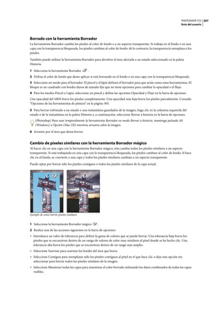 PHOTOSHOP CS3
Guía del usuario
307
Borrado con la herramienta Borrador
La herramienta Borrador cambia los píxeles al color de fondo o a un aspecto transparente. Si trabaja en el fondo o en una
capa con la transparencia bloqueada, los píxeles cambian al color de fondo; de lo contrario, la transparencia reemplaza a los
píxeles.
También puede utilizar la herramienta Borrador para devolver el área afectada a un estado seleccionado en la paleta
Historia.
1 Seleccione la herramienta Borrador .
2 Defina el color de fondo que desee aplicar si está borrando en el fondo o en una capa con la transparencia bloqueada.
3 Seleccione un modo para el borrador. El pincel y el lápiz definen el borrador para que actúe como estas herramientas. El
bloque es un cuadrado con bordes duros de tamaño fijo que no tiene opciones para cambiar la opacidad o el flujo.
4 Para los modos Pincel o Lápiz, seleccione un pincel y defina las opciones Opacidad y Flujo en la barra de opciones.
Una opacidad del 100% borra los píxeles completamente. Una opacidad más baja borra los píxeles parcialmente. Consulte
“Opciones de las herramientas de pintura” en la página 305.
5 Para borrar volviendo a un estado o una instantánea guardados de la imagen, haga clic en la columna izquierda del
estado o de la instantánea en la paleta Historia y, a continuación, seleccione Borrar a historia en la barra de opciones.
(Photoshop) Para usar temporalmente la herramienta Borrador en modo Borrar a historia, mantenga pulsada Alt
(Windows) u Opción (Mac OS) mientras arrastra sobre la imagen.
6 Arrastre por el área que desea borrar.
Cambio de píxeles similares con la herramienta Borrador mágico
Al hacer clic en una capa con la herramienta Borrador mágico, ésta cambia todos los píxeles similares a un aspecto
transparente. Si está trabajando en una capa con la transparencia bloqueada, los píxeles cambian al color de fondo. Si hace
clic en el fondo, se convierte a una capa y todos los píxeles similares cambian a un aspecto transparente.
Puede optar por borrar sólo los píxeles contiguos o todos los píxeles similares de la capa actual.
Ejemplo de cómo borrar píxeles similares
1 Seleccione la herramienta Borrador mágico .
2 Realice una de las acciones siguientes en la barra de opciones:
• Introduzca un valor de tolerancia para definir la gama de colores que se puede borrar. Una tolerancia baja borra los
píxeles que se encuentran dentro de un rango de valores de color muy similares al píxel donde se ha hecho clic. Una
tolerancia alta borra los píxeles que se encuentran dentro de un rango más amplio.
• Seleccione Suavizar para suavizar los bordes del área que borra.
• Seleccione Contiguo para reemplazar sólo los píxeles contiguos al píxel en el que hace clic o deje esta opción sin
seleccionar para borrar todos los píxeles similares de la imagen.
• Seleccione Muestrear todas las capas para muestrear el color borrado utilizando los datos combinados de todas las capas
visibles.
 