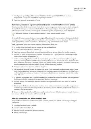 PHOTOSHOP CS3
Guía del usuario
308
• Especifique una opacidad para definir la intensidad del borrado. Una opacidad del 100% borra los píxeles
completamente. Una opacidad inferior borra los píxeles parcialmente.
3 Haga clic en la parte de la capa que desea borrar.
Cambio de píxeles a un aspecto transparente con la herramienta Borrador de fondos
La herramienta Borrador de fondos borra los píxeles de una capa con transparencias mientras arrastra; de esta forma puede
borrar el fondo al tiempo que se mantienen los bordes de un objeto en primer plano. Mediante la especificación de
diferentes opciones de tolerancia y muestreo, puede controlar el rango de la transparencia y la nitidez de los límites.
Si desea borrar el fondo de un objeto con bordes complejos o tenues, utilice el comando Extraer.
El Borrador de fondos muestrea el color en el centro del pincel, llamado también zona interactiva, y elimina ese color donde
quiera que aparezca dentro del pincel. También realiza extracciones de color en los bordes de cualquier objeto frontal, de
modo que los halos de color no son visibles si el objeto frontal se pega posteriormente en otra imagen.
Nota: el Borrador de fondos anula el ajuste de bloqueo de transparencia de una capa.
1 En la paleta Capas, seleccione la capa que contiene las áreas que desea borrar.
2 Seleccione la herramienta Borrador de fondos .
3 Haga clic en la muestra de pinceles de la barra de opciones y defina las opciones de pincel en la paleta emergente:
• Seleccione los ajustes para las opciones de Diámetro, Dureza, Espaciado, Ángulo y Redondez (consulte “Opciones de
forma de punta de pincel” en la página 313).
• Si utiliza una tableta digitalizadora sensible a la presión, elija las opciones de los menús Tamaño y Tolerancia para
modificar el tamaño y la tolerancia del Borrador de fondos a lo largo del curso de un trazo de pincel. Elija Presión de la
pluma para basar la variación en la presión de la pluma. Elija Rotativo de stylus para basar la variación en la posición del
rotativo de la pluma. Seleccione Desactivado si no desea variar el tamaño ni la tolerancia.
4 Realice una de las acciones siguientes en la barra de opciones:
• Elija un modo de Límites de borrado: No contiguo, para borrar el color muestreado donde quiera que aparezca bajo el
pincel; Contiguo, para borrar las áreas que contienen el color muestreado y que están conectadas entre sí; y Hallar bordes,
para borrar las áreas conectadas que contienen el color muestreado, al tiempo que se mantiene mejor la nitidez de los
bordes de la forma.
• En Tolerancia, introduzca un valor o arrastre el regulador. Una tolerancia baja limita el borrado a las áreas muy parecidas
al color muestreado. Una tolerancia alta borra una gama de colores más extensa.
• Seleccione Proteger color frontal para impedir el borrado de áreas que coinciden con el color frontal del cuadro de
herramientas.
• Elija una opción de Muestras: Continuo, para muestrear colores continuamente mientras arrastra; Una vez, para borrar
sólo las áreas que contienen el color en el que ha hecho clic primero; y Muestra de fondos, para borrar sólo las áreas que
contienen el color de fondo actual.
5 Arrastre por el área que desea borrar. El puntero de la herramienta Borrador de fondos aparece en forma de pincel con
una cruz que indica la zona interactiva de la herramienta .
Borrado automático con la herramienta Lápiz
La opción Borrado automático de la herramienta Lápiz le permite pintar el color de fondo sobre áreas que contengan el
color frontal.
1 Especifique los colores frontal y de fondo.
2 Seleccione la herramienta Lápiz .
3 Seleccione Borrado automático de la barra de opciones.
4 Arrastre sobre la imagen.
 
