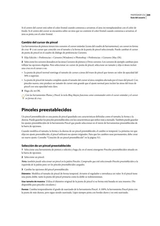 PHOTOSHOP CS3
Guía del usuario
309
Si el centro del cursor está sobre el color frontal cuando comienza a arrastrar, el área irá reemplazándose con el color de
fondo. Si el centro del cursor se encuentra sobre un área que no contiene el color frontal cuando comienza a arrastrar, el
área se pinta con el color frontal.
Cambio del cursor de pincel
Las herramientas de pintura tienen tres cursores: el cursor estándar (icono del cuadro de herramientas), un cursor en forma
de cruz y un cursor que coincide con el tamaño y la forma de la punta de pincel seleccionada. Puede cambiar el cursor
de punta de pincel en el cuadro de diálogo de preferencias Cursores.
1 Elija Edición > Preferencias > Cursores (Windows) o Photoshop > Preferencias > Cursores (Mac OS).
2 Seleccione los cursores deseados en las áreas Cursores de pintura y Otros cursores. Los cursores de ejemplo cambian para
reflejar las opciones elegidas. Para seleccionar un cursor de punta de pincel, seleccione un tamaño y elija si desea incluir
una cruz en el cursor o no.
• La punta de pincel normal restringe el tamaño de cursor a áreas del trazo de pincel que tienen un valor de opacidad del
50% o superior.
• La punta de pincel de tamaño completo ajusta el tamaño del cursor al área completa afectada por el trazo del pincel. Con
pinceles suaves, esto produce un tamaño de cursor más grande que el ajuste normal para incluir las áreas del trazo de
pincel con una opacidad más clara.
3 Haga clic en OK.
Con las herramientas Pluma y Pincel, la tecla Bloq Mayús funciona como conmutador entre el cursor estándar y el cursor
en forma de cruz.
Pinceles preestablecidos
Un pincel preestablecido es una punta de pincel guardada con características definidas como el tamaño, la forma y la
dureza. Puede guardar los pinceles preestablecidos con las características que utilice más a menudo. También puede guardar
los ajustes preestablecidos de la herramienta Pincel que puede seleccionar en el menú de herramientas preestablecidas de
la barra de opciones.
Cuando modifica el tamaño, la forma o la dureza de un pincel preestablecido, el cambio es temporal. La próxima vez que
elija ese ajuste preestablecido, el pincel utilizará sus ajustes originales. Para que los cambios sean permanentes, debe crear
un nuevo ajuste. Consulte “Creación de un pincel preestablecido” en la página 311.
Selección de un pincel preestablecido
1 Seleccione una herramienta de pintura o edición y haga clic en el menú emergente Pinceles preestablecidos situado en
la barra de opciones.
2 Seleccione un pincel.
Nota: también puede seleccionar un pincel en la paleta Pinceles. Compruebe que esté seleccionado Pinceles preestablecidos a la
izquierda de la paleta para ver los pinceles preestablecidos cargados.
3 Cambie las opciones del pincel preestablecido.
Diámetro Modifica el tamaño de pincel de forma temporal. Arrastre el regulador o introduzca un valor. Si el pincel tiene
una punta doble, tanto la punta del pincel primaria como la doble se redimensionan.
Usar tamaño de muestra Utiliza el diámetro original de la punta de pincel si su forma está basada en una muestra. (No
disponible para pinceles circulares.)
Dureza Cambia temporalmente el grado de suavizado de la herramienta Pincel. A 100%, la herramienta Pincel pinta con
la punta de más dureza, pero sigue siendo suavizada. Lápiz siempre pinta con bordes duros y no está suavizado.
 