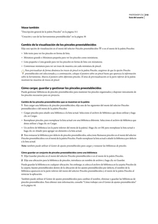 PHOTOSHOP CS3
Guía del usuario
310
Véase también
“Descripción general de la paleta Pinceles” en la página 311
“Creación y uso de las herramientas preestablecidas” en la página 30
Cambio de la visualización de los pinceles preestablecidos
Elija una opción de visualización en el menú del selector Pinceles preestablecidos o en el menú de la paleta Pinceles:
• Sólo texto para ver los pinceles en forma de lista.
• Miniatura grande o Miniatura pequeña para ver los pinceles como miniaturas.
• Lista pequeña o Lista grande para ver los pinceles en forma de lista con miniaturas.
• Contornear miniatura para ver un trazo de muestra con cada miniatura de pincel.
Para previsualizar de forma dinámica los trazos de pincel en la paleta Pinceles, asegúrese de que la opción Pinceles
preestablecidos esté seleccionada y, a continuación, coloque el puntero sobre un pincel hasta que aparezca la información
sobre la herramienta. Mueva el puntero sobre diferentes pinceles. El área de previsualización en la parte inferior de la paleta
mostrará las muestras de trazos de pincel.
Cómo cargar, guardar y gestionar los pinceles preestablecidos
Puede gestionar bibliotecas de pinceles preestablecidos para mantener los pinceles organizados y disponer únicamente de
los pinceles necesarios para un proyecto.
Cambio de los pinceles preestablecidos que se muestran en la paleta
1 Para cargar una biblioteca de pinceles preestablecidos, elija uno de los siguientes del menú del selector Pinceles
preestablecidos o del menú de la paleta Pinceles:
• Cargar pinceles para añadir una biblioteca a la lista actual. Seleccione el archivo de biblioteca que desea utilizar y haga
clic en Cargar.
• Reemplazar pinceles, para reemplazar la lista actual con una biblioteca diferente. Seleccione el archivo de biblioteca que
desea utilizar y haga clic en Cargar.
• Un archivo de biblioteca (en la parte inferior del menú de la paleta). Haga clic en OK para reemplazar la lista actual o
haga clic en Añadir para agregar un elemento a la lista actual.
2 Para restaurar la biblioteca por defecto de pinceles preestablecidos, seleccione Restaurar pinceles en el menú del selector
Pinceles preestablecidos o en el menú de la paleta Pinceles. Puede reemplazar la lista actual o añadir la biblioteca por defecto
a la lista actual.
Nota: también puede utilizar el Gestor de ajustes preestablecidos para cargar y restaurar las bibliotecas de pinceles.
Cómo guardar un conjunto de pinceles preestablecidos como una biblioteca
1 Elija Guardar pinceles en el menú del selector Pinceles preestablecidos o en el menú de la paleta Pinceles.
2 Elija una ubicación para la biblioteca de pinceles, introduzca un nombre de archivo y haga clic en Guardar.
Puede guardar la biblioteca en cualquier ubicación. Sin embargo, si coloca el archivo de biblioteca en la carpeta Pinceles de
la carpeta Ajustes preestablecidos dentro de la ubicación de los ajustes preestablecidos por defecto, el nombre de la
biblioteca aparecerá en la parte inferior del menú del selector Pinceles preestablecidos y el menú de la paleta Pinceles al
reiniciar la aplicación.
También puede utilizar el Gestor de ajustes preestablecidos para cambiar el nombre, eliminar y guardar las bibliotecas de
pinceles preestablecidos. Para obtener más información, consulte “Cómo trabajar con el Gestor de ajustes preestablecidos”
en la página 44.
 