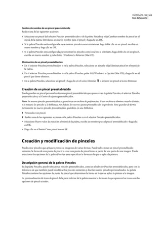 PHOTOSHOP CS3
Guía del usuario
311
Cambio de nombre de un pincel preestablecido
Realice una de las siguientes acciones:
• Seleccione un pincel del selector Pinceles preestablecidos o de la paleta Pinceles y elija Cambiar nombre de pincel en el
menú de la paleta. Introduzca un nuevo nombre para el pincel y haga clic en OK.
• Si la paleta Pinceles está configurada para mostrar pinceles como miniaturas, haga doble clic en un pincel, escriba un
nuevo nombre y haga clic en OK.
• Si la paleta Pinceles está configurada para mostrar los pinceles como una lista o sólo texto, haga doble clic en un pincel,
escriba un nuevo nombre y pulse Intro (Windows) o Retorno (Mac OS).
Eliminación de un pincel preestablecido
• En el selector Pinceles preestablecidos o en la paleta Pinceles, seleccione un pincel y elija Eliminar pincel en el menú de
la paleta.
• En el selector Pinceles preestablecidos o en la paleta Pinceles, pulse Alt (Windows) u Opción (Mac OS) y haga clic en el
pincel que desee eliminar.
• En la paleta Pinceles, seleccione un pincel y haga clic en el icono Eliminar o arrastre un pincel al icono Eliminar.
Creación de un pincel preestablecido
Puede guardar un pincel personalizado como pincel preestablecido que aparecerá en la paleta Pinceles, el selector Pinceles
preestablecidos y el Gestor de ajustes preestablecidos.
Nota: los nuevos pinceles preestablecidos se guardan en un archivo de preferencias. Si este archivo se elimina o resulta dañado,
o si restaura los pinceles a la biblioteca por defecto, los nuevos ajustes preestablecidos se perderán. Para guardar de forma
permanente los nuevos pinceles preestablecidos, guárdelos en una biblioteca.
1 Personalice un pincel.
2 Realice una de las siguientes acciones en la paleta Pinceles o en el selector Pinceles preestablecidos:
• Seleccione Nuevo valor de pincel en el menú de la paleta, escriba un nombre para el pincel preestablecido y haga clic
en OK.
• Haga clic en el botón Crear pincel nuevo .
Creación y modificación de pinceles
Puede crear pinceles que apliquen pintura a imágenes de varias formas. Puede seleccionar un pincel preestablecido
existente, la forma de una punta de pincel o crear una punta de pincel única a partir de una parte de una imagen. Puede
seleccionar las opciones de la paleta Pinceles para especificar la forma en la que se aplica la pintura.
Descripción general de la paleta Pinceles
En la paleta Pinceles, puede seleccionar pinceles preestablecidos, como en el selector Pinceles preestablecidos, pero con la
diferencia de que también puede modificar los pinceles existentes y diseñar nuevos pinceles personalizados. La paleta
Pinceles contiene las opciones de punta de pincel que determinan la forma en la que se aplica la pintura a la imagen.
La previsualización de trazo de pincel de la parte inferior de la paleta muestra la forma en la que aparecen los trazos con las
opciones de pincel actuales.
 