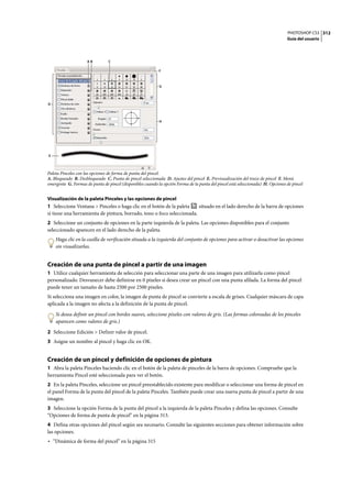 PHOTOSHOP CS3
Guía del usuario
312
Paleta Pinceles con las opciones de forma de punta del pincel.
A. Bloqueado B. Desbloqueado C. Punta de pincel seleccionada D. Ajustes del pincel E. Previsualización del trazo de pincel F. Menú
emergente G. Formas de punta de pincel (disponibles cuando la opción Forma de la punta del pincel está seleccionada) H. Opciones de pincel
Visualización de la paleta Pinceles y las opciones de pincel
1 Seleccione Ventana > Pinceles o haga clic en el botón de la paleta situado en el lado derecho de la barra de opciones
si tiene una herramienta de pintura, borrado, tono o foco seleccionada.
2 Seleccione un conjunto de opciones en la parte izquierda de la paleta. Las opciones disponibles para el conjunto
seleccionado aparecen en el lado derecho de la paleta.
Haga clic en la casilla de verificación situada a la izquierda del conjunto de opciones para activar o desactivar las opciones
sin visualizarlas.
Creación de una punta de pincel a partir de una imagen
1 Utilice cualquier herramienta de selección para seleccionar una parte de una imagen para utilizarla como pincel
personalizado. Desvanecer debe definirse en 0 píxeles si desea crear un pincel con una punta afilada. La forma del pincel
puede tener un tamaño de hasta 2500 por 2500 píxeles.
Si selecciona una imagen en color, la imagen de punta de pincel se convierte a escala de grises. Cualquier máscara de capa
aplicada a la imagen no afecta a la definición de la punta de pincel.
Si desea definir un pincel con bordes suaves, seleccione píxeles con valores de gris. (Las formas coloreadas de los pinceles
aparecen como valores de gris.)
2 Seleccione Edición > Definir valor de pincel.
3 Asigne un nombre al pincel y haga clic en OK.
Creación de un pincel y definición de opciones de pintura
1 Abra la paleta Pinceles haciendo clic en el botón de la paleta de pinceles de la barra de opciones. Compruebe que la
herramienta Pincel esté seleccionada para ver el botón.
2 En la paleta Pinceles, seleccione un pincel preestablecido existente para modificar o seleccionar una forma de pincel en
el panel Forma de la punta del pincel de la paleta Pinceles. También puede crear una nueva punta de pincel a partir de una
imagen.
3 Seleccione la opción Forma de la punta del pincel a la izquierda de la paleta Pinceles y defina las opciones. Consulte
“Opciones de forma de punta de pincel” en la página 313.
4 Defina otras opciones del pincel según sea necesario. Consulte las siguientes secciones para obtener información sobre
las opciones.
• “Dinámica de forma del pincel” en la página 315
D
G
H
E
F
A B C
 