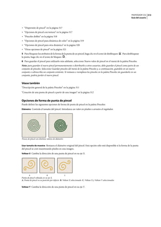 PHOTOSHOP CS3
Guía del usuario
313
• “Dispersión de pincel” en la página 317
• “Opciones de pincel con textura” en la página 317
• “Pinceles dobles” en la página 318
• “Opciones de pincel para dinámica de color” en la página 319
• “Opciones de pincel para otra dinámica” en la página 320
• “Otras opciones de pincel” en la página 321
5 Para bloquear los atributos de la forma de la punta de un pincel, haga clic en el icono de desbloqueo . Para desbloquear
la punta, haga clic en el icono de bloqueo .
6 Para guardar el pincel para utilizarlo más adelante, seleccione Nuevo valor de pincel en el menú de la paleta Pinceles.
Nota: para guardar el nuevo pincel permanentemente o distribuirlo a otros usuarios, debe guardar el pincel como parte de un
conjunto de pinceles. Seleccione Guardar pinceles del menú de la paleta Pinceles y, a continuación, guárdelo en un nuevo
conjunto o sobrescriba un conjunto existente. Si restaura o reemplaza los pinceles en la paleta Pinceles sin guardarlo en un
conjunto, podría perder el nuevo pincel.
Véase también
“Descripción general de la paleta Pinceles” en la página 311
“Creación de una punta de pincel a partir de una imagen” en la página 312
Opciones de forma de punta de pincel
Puede definir las siguientes opciones de forma de punta de pincel en la paleta Pinceles:
Diámetro Controla el tamaño del pincel. Introduzca un valor en píxeles o arrastre el regulador.
Trazos de pincel con distintos valores de diámetro
Usar tamaño de muestra Restaura el diámetro original del pincel. Esta opción sólo está disponible si la forma de la punta
del pincel se creó muestreando píxeles en una imagen.
Voltear X Cambia la dirección de una punta de pincel en su eje X.
Punta de pincel volteada en su eje X.
A. Punta de pincel en su posición por defecto B. Voltear X seleccionado C. Voltear X y Voltear Y seleccionados
Voltear Y Cambia la dirección de una punta de pincel en su eje Y.
A B C
 