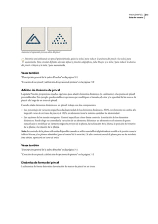 PHOTOSHOP CS3
Guía del usuario
315
Aumentar el espaciado provoca saltos del pincel
Mientras está utilizando un pincel preestablecido, pulse la tecla [ para reducir la anchura del pincel o la tecla ] para
aumentarla. Para circular definido, circular difuso y pinceles caligráficos, pulse Mayús y la tecla [ para reducir la dureza
del pincel o Mayús y la tecla ] para aumentarla.
Véase también
“Descripción general de la paleta Pinceles” en la página 311
“Creación de un pincel y definición de opciones de pintura” en la página 312
Adición de dinámica de pincel
La paleta Pinceles proporciona muchas opciones para añadir elementos dinámicos (o cambiantes) a las puntas de pincel
preestablecidas. Por ejemplo, puede establecer opciones que modifiquen el tamaño, el color y la opacidad de las marcas de
pincel a lo largo de un trazo de pincel.
Cuando añade elementos dinámicos a un pincel, trabaja con dos componentes:
• Los porcentajes de variación especifican la aleatoriedad de los elementos dinámicos. Al 0%, un elemento no cambia a lo
largo del curso de un trazo de pincel; al 100%, un elemento tiene la máxima cantidad de aleatoriedad.
• Las opciones de los menús emergentes Control especifican cómo desea controlar la variación de los elementos
dinámicos. Puede elegir no controlar la variación de un elemento, difuminar un elemento en el número de pasos
especificado o modificar un elemento según la presión de la pluma, la inclinación de la pluma, la posición del rotativo
de la pluma o la rotación de la pluma.
Nota: los controles de la pluma sólo están disponibles cuando se utiliza una tableta digitalizadora sensible a la presión como la
tableta Wacom y las plumas admitidas (para el control de la rotación). Si selecciona un control de pluma pero no ha instalado
una tableta, aparecerá un icono de aviso.
Véase también
“Descripción general de la paleta Pinceles” en la página 311
“Creación de un pincel y definición de opciones de pintura” en la página 312
Dinámica de forma del pincel
La dinámica de forma determina la variación de marcas de pincel en un trazo.
 