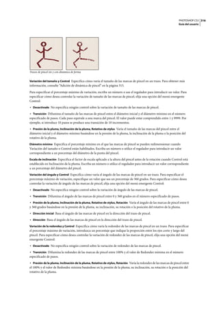 PHOTOSHOP CS3
Guía del usuario
316
Trazos de pincel sin y con dinámica de forma
Variación del tamaño y Control Especifica cómo varía el tamaño de las marcas de pincel en un trazo. Para obtener más
información, consulte “Adición de dinámica de pincel” en la página 315.
Para especificar el porcentaje máximo de variación, escriba un número o use el regulador para introducir un valor. Para
especificar cómo desea controlar la variación de tamaño de las marcas de pincel, elija una opción del menú emergente
Control:
• Desactivado No especifica ningún control sobre la variación de tamaño de las marcas de pincel.
• Transición Difumina el tamaño de las marcas de pincel entre el diámetro inicial y el diámetro mínimo en el número
especificado de pasos. Cada paso equivale a una marca del pincel. El valor puede estar comprendido entre 1 y 9999. Por
ejemplo, si introduce 10 pasos se produce una transición de 10 incrementos.
• Presión de la pluma, Inclinación de la pluma, Rotativo de stylus Varía el tamaño de las marcas del pincel entre el
diámetro inicial y el diámetro mínimo basándose en la presión de la pluma, la inclinación de la pluma o la posición del
rotativo de la pluma.
Diámetro mínimo Especifica el porcentaje mínimo en el que las marcas de pincel se pueden redimensionar cuando
Variación del tamaño o Control están habilitados. Escriba un número o utilice el regulador para introducir un valor
correspondiente a un porcentaje del diámetro de la punta del pincel.
Escala de inclinación Especifica el factor de escala aplicado a la altura del pincel antes de la rotación cuando Control está
establecido en Inclinación de la pluma. Escriba un número o utilice el regulador para introducir un valor correspondiente
a un porcentaje del diámetro del pincel.
Variación del ángulo y Control Especifica cómo varía el ángulo de las marcas de pincel en un trazo. Para especificar el
porcentaje máximo de variación, especifique un valor que sea un porcentaje de 360 grados. Para especificar cómo desea
controlar la variación de ángulo de las marcas de pincel, elija una opción del menú emergente Control:
• Desactivado No especifica ningún control sobre la variación de ángulo de las marcas de pincel.
• Transición Difumina el ángulo de las marcas de pincel entre 0 y 360 grados en el número especificado de pasos.
• Presión de la pluma, Inclinación de la pluma, Rotativo de stylus, Rotación Varía el ángulo de las marcas de pincel entre 0
y 360 grados basándose en la presión de la pluma, su inclinación, su rotación o la posición del rotativo de la pluma.
• Dirección inicial Basa el ángulo de las marcas de pincel en la dirección del trazo de pincel.
• Dirección Basa el ángulo de las marcas de pincel en la dirección del trazo de pincel.
Variación de la redondez y Control Especifica cómo varía la redondez de las marcas de pincel en un trazo. Para especificar
el porcentaje máximo de variación, introduzca un porcentaje que indique la proporción entre los ejes corto y largo del
pincel. Para especificar cómo desea controlar la variación de redondez de las marcas de pincel, elija una opción del menú
emergente Control:
• Desactivado No especifica ningún control sobre la variación de redondez de las marcas de pincel.
• Transición Difumina la redondez de las marcas de pincel entre 100% y el valor de Redondez mínima en el número
especificado de pasos.
• Presión de la pluma, Inclinación de la pluma, Rotativo de stylus, Rotación Varía la redondez de las marcas de pincel entre
el 100% y el valor de Redondez mínima basándose en la presión de la pluma, su inclinación, su rotación o la posición del
rotativo de la pluma.
 