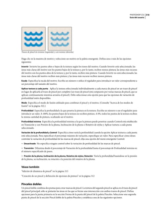 PHOTOSHOP CS3
Guía del usuario
318
Trazos de pincel sin textura (izquierda) y con textura (derecha)
Haga clic en la muestra de motivo y seleccione un motivo en la paleta emergente. Defina una o más de las opciones
siguientes:
Invertir Invierte los puntos altos o bajos de la textura según los tonos del motivo. Cuando Invertir está seleccionado, las
áreas más claras del motivo son los puntos bajos de la textura y, por lo tanto, reciben menos pintura; las áreas más oscuras
del motivo son los puntos altos de la textura y, por lo tanto, reciben más pintura. Cuando Invertir no está seleccionado, las
áreas más claras del motivo reciben más pintura y las áreas más oscuras reciben menos pintura.
Escala Especifica la escala del motivo. Escriba un número o utilice el regulador para introducir un valor correspondiente a
un porcentaje del tamaño del motivo.
Aplicar textura a cada punta Aplica la textura seleccionada individualmente a cada marca de pincel en un trazo de pincel
en lugar de aplicarla al trazo de pincel por completo (un trazo de pincel está compuesto por varias marcas de pincel, que se
aplican continuamente mientras arrastra el pincel). Debe seleccionar esta opción para que las opciones de variación de
profundidad estén disponibles.
Modo Especifica el modo de fusión utilizado para combinar el pincel y el motivo. (Consulte “Acerca de los modos de
fusión” en la página 322.)
Profundidad Especifica la profundidad a la que penetra la pintura en la textura. Escriba un número o use el regulador para
introducir un valor. A 100%, los puntos bajos de la textura no reciben pintura. A 0%, todos los puntos de la textura reciben
la misma cantidad de pintura, ocultando así el motivo.
Profundidad mínima Especifica la profundidad mínima a la que la pintura puede penetrar cuando Control está establecido
en Transición y con Presión de la pluma, Inclinación de la pluma o Rotativo de stylus y Aplicar textura a cada punta
seleccionado.
Variación de la profundidad y Control Especifica cómo varía la profundidad cuando la opción Aplicar textura a cada punta
está seleccionada. Para especificar el porcentaje máximo de variación, especifique un valor. Para especificar cómo desea
controlar la variación de profundidad de las marcas de pincel, elija una opción del menú emergente Control:
• Desactivado No especifica ningún control sobre la variación de profundidad de las marcas de pincel.
• Transición Difumina desde el porcentaje de Variación de la profundidad hasta el porcentaje de Profundidad mínima en
el número especificado de pasos.
• Presión de la pluma, Inclinación de la pluma, Rotativo de stylus, Rotación Varía la profundidad basándose en la presión
de la pluma, su inclinación, su rotación o la posición del rotativo de la pluma.
Véase también
“Adición de dinámica de pincel” en la página 315
“Creación de un pincel y definición de opciones de pintura” en la página 312
Pinceles dobles
Un pincel doble combina dos puntas para crear marcas de pincel. La textura del segundo pincel se aplica en el trazo de pincel
del pincel principal; sólo se pintarán las áreas en las que se forme una intersección con ambos trazos de pincel. Defina
opciones para la punta primaria en la sección Forma de la punta del pincel de la paleta Pinceles. Seleccione una segunda
punta de pincel de la sección Pincel doble de la paleta Pinceles y establezca una de las siguientes opciones.
 