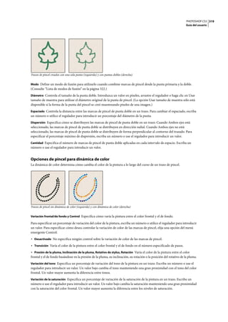 PHOTOSHOP CS3
Guía del usuario
319
Trazos de pincel creados con una sola punta (izquierda) y con puntas dobles (derecha)
Modo Define un modo de fusión para utilizarlo cuando combine marcas de pincel desde la punta primaria y la doble.
(Consulte “Lista de modos de fusión” en la página 322.)
Diámetro Controla el tamaño de la punta doble. Introduzca un valor en píxeles, arrastre el regulador o haga clic en Usar
tamaño de muestra para utilizar el diámetro original de la punta de pincel. (La opción Usar tamaño de muestra sólo está
disponible si la forma de la punta del pincel se creó muestreando píxeles de una imagen.)
Espaciado Controla la distancia entre las marcas de pincel de punta doble en un trazo. Para cambiar el espaciado, escriba
un número o utilice el regulador para introducir un porcentaje del diámetro de la punta.
Dispersión Especifica cómo se distribuyen las marcas de pincel de punta doble en un trazo. Cuando Ambos ejes está
seleccionado, las marcas de pincel de punta doble se distribuyen en dirección radial. Cuando Ambos ejes no está
seleccionado, las marcas de pincel de punta doble se distribuyen de forma perpendicular al contorno del trazado. Para
especificar el porcentaje máximo de dispersión, escriba un número o use el regulador para introducir un valor.
Cantidad Especifica el número de marcas de pincel de punta doble aplicadas en cada intervalo de espacio. Escriba un
número o use el regulador para introducir un valor.
Opciones de pincel para dinámica de color
La dinámica de color determina cómo cambia el color de la pintura a lo largo del curso de un trazo de pincel.
Trazos de pincel sin dinámica de color (izquierda) y con dinámica de color (derecha)
Variación frontal/de fondo y Control Especifica cómo varía la pintura entre el color frontal y el de fondo.
Para especificar un porcentaje de variación del color de la pintura, escriba un número o utilice el regulador para introducir
un valor. Para especificar cómo desea controlar la variación de color de las marcas de pincel, elija una opción del menú
emergente Control:
• Desactivado No especifica ningún control sobre la variación de color de las marcas de pincel.
• Transición Varía el color de la pintura entre el color frontal y el de fondo en el número especificado de pasos.
• Presión de la pluma, Inclinación de la pluma, Rotativo de stylus, Rotación Varía el color de la pintura entre el color
frontal y el de fondo basándose en la presión de la pluma, su inclinación, su rotación o la posición del rotativo de la pluma.
Variación del tono Especifica un porcentaje de variación del tono de la pintura en un trazo. Escriba un número o use el
regulador para introducir un valor. Un valor bajo cambia el tono manteniendo una gran proximidad con el tono del color
frontal. Un valor mayor aumenta la diferencia entre tonos.
Variación de la saturación Especifica un porcentaje de variación de la saturación de la pintura en un trazo. Escriba un
número o use el regulador para introducir un valor. Un valor bajo cambia la saturación manteniendo una gran proximidad
con la saturación del color frontal. Un valor mayor aumenta la diferencia entre los niveles de saturación.
 