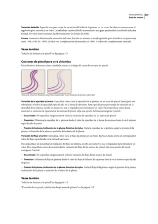 PHOTOSHOP CS3
Guía del usuario
320
Variación del brillo Especifica un porcentaje de variación del brillo de la pintura en un trazo. Escriba un número o use el
regulador para introducir un valor. Un valor bajo cambia el brillo manteniendo una gran proximidad con el brillo del color
frontal. Un valor mayor aumenta la diferencia entre los niveles de brillo.
Pureza Aumenta o disminuye la saturación del color. Escriba un número o use el regulador para introducir un porcentaje
entre -100 y 100. En -100%, el color está completamente desaturado; en 100%, el color está completamente saturado.
Véase también
“Adición de dinámica de pincel” en la página 315
Opciones de pincel para otra dinámica
Otra dinámica determina cómo cambia la pintura a lo largo del curso de un trazo de pincel.
Trazos de pincel sin dinámica de pintura (izquierda) y con dinámica de pintura (derecha)
Variación de la opacidad y Control Especifica cómo varía la opacidad de la pintura en un trazo de pincel, hasta (pero sin
sobrepasar) el valor de opacidad especificado en la barra de opciones. Para especificar un porcentaje de variación de la
opacidad de la pintura, escriba un número o use el regulador para introducir un valor. Para especificar cómo desea
controlar la variación de opacidad de las marcas de pincel, elija una opción del menú emergente Control:
• Desactivado No especifica ningún control sobre la variación de opacidad de las marcas de pincel.
• Transición Difumina la opacidad de la pintura desde el valor de opacidad de la barra de opciones hasta 0 en el número
especificado de pasos.
• Presión de la pluma, Inclinación de la pluma, Rotativo de stylus Varía la opacidad de la pintura según la presión de la
pluma, inclinación de la pluma o posición del rotativo de la pluma.
Variación del flujo y Control Especifica cómo varía el flujo de pintura en un trazo de pincel, hasta (pero sin sobrepasar) el
valor de flujo especificado en la barra de opciones.
Para especificar un porcentaje de variación del flujo de pintura, escriba un número o use el regulador para introducir un
valor. Para especificar cómo desea controlar la variación de flujo de las marcas de pincel, elija una opción del menú
emergente Control:
• Desactivado No especifica ningún control sobre la variación de flujo de las marcas de pincel.
• Transición Difumina el flujo de pintura desde el valor de flujo de la barra de opciones hasta 0 en el número especificado
de pasos.
• Presión de la pluma, Inclinación de la pluma, Rotativo de stylus Varía el flujo de la pintura según la presión de la pluma,
inclinación de la pluma o posición del rotativo de la pluma.
Véase también
“Adición de dinámica de pincel” en la página 315
“Creación de un pincel y definición de opciones de pintura” en la página 312
 