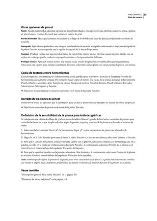 PHOTOSHOP CS3
Guía del usuario
321
Otras opciones de pincel
Ruido Añade aleatoriedad adicional a puntas de pincel individuales. Esta opción es más efectiva cuando se aplica a puntas
de pincel suaves (puntas de pincel que contienen valores de gris).
Bordes húmedos Hace que la pintura se acumule a lo largo de los bordes del trazo de pincel, produciendo un efecto de
acuarela.
Aerógrafo Aplica tonos graduales a una imagen, simulando las técnicas de aerógrafo tradicionales. La opción Aerógrafo de
la paleta Pinceles se corresponde con la opción Aerógrafo de la barra de opciones.
Suavizar Produce curvas más suaves en los trazos de pincel. Esta opción es más efectiva cuando se pinta rápido con un
stylus; sin embargo, puede producir un pequeño retraso en la representación del trazo.
Proteger textura Aplica el mismo motivo y la misma escala a todos los pinceles preestablecidos que tengan textura.
Seleccione esta opción para simular una textura de lienzo coherente cuando pinte con varias puntas de pincel con textura.
Copia de texturas entre herramientas
Cuando especifica una textura para la herramienta actual, puede copiar el motivo y la escala de la textura en todas las
herramientas que admiten texturas. Por ejemplo, puede copiar el motivo y la escala de la textura actual de la herramienta
Pincel en las herramientas Lápiz, Tampón de clonar, Tampón de motivo, Pincel de historia, Pincel histórico, Borrador,
Sobreexponer, Subexponer y Esponja.
❖ Seleccione Copiar textura en otras herramientas en el menú de la paleta Pinceles.
Borrado de opciones de pincel
Puede borrar todas las opciones que se cambiaron para un pincel preestablecido (excepto los ajustes de forma del pincel).
❖ Elija Borrar controles de pincel en el menú de la paleta Pinceles.
Definición de la sensibilidad de la pluma para tabletas gráficas
Si trabaja con una tableta de dibujo de gráficos, como la tableta Wacom®, puede definir las herramientas de pintura para
controlar la forma en la que se aplica el color según la presión, ángulo y rotación de la pluma o utilizando el rotativo de
stylus.
1 Seleccione la herramienta Pincel , la herramienta Lápiz u otra herramienta de pintura en el cuadro de
herramientas.
2 Haga clic en la ficha Pinceles para traer al frente la paleta Pinceles o, si ésta no está abierta, seleccione Ventana > Pinceles.
3 Para que el tamaño de la punta de la herramienta cambie con la presión, seleccione Dinámica de forma (haga clic en la
palabra, no sólo en la casilla de verificación) en la paleta Pinceles. A continuación, seleccione Presión de la pluma en el
menú Control, situado debajo del regulador Variación del tamaño.
4 Para que la opacidad cambie con la presión, seleccione Otra dinámica. A continuación, seleccione Presión de la pluma
en el menú Control, situado debajo del regulador Variación de la opacidad.
Nota: también puede definir la presión de la pluma para otras características de pincel. La paleta Pinceles contiene controles
que varían el ángulo, flujo, dispersión, profundidad de textura y redondez de trazo en función de la presión de la pluma.
Véase también
“Descripción general de la paleta Pinceles” en la página 311
“Dinámica de forma del pincel” en la página 315
 