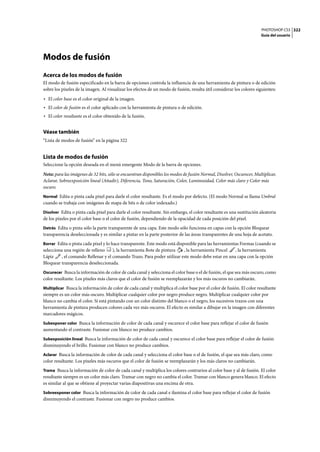 PHOTOSHOP CS3
Guía del usuario
322
Modos de fusión
Acerca de los modos de fusión
El modo de fusión especificado en la barra de opciones controla la influencia de una herramienta de pintura o de edición
sobre los píxeles de la imagen. Al visualizar los efectos de un modo de fusión, resulta útil considerar los colores siguientes:
• El color base es el color original de la imagen.
• El color de fusión es el color aplicado con la herramienta de pintura o de edición.
• El color resultante es el color obtenido de la fusión.
Véase también
“Lista de modos de fusión” en la página 322
Lista de modos de fusión
Seleccione la opción deseada en el menú emergente Modo de la barra de opciones.
Nota: para las imágenes de 32 bits, sólo se encuentran disponibles los modos de fusión Normal, Disolver, Oscurecer, Multiplicar,
Aclarar, Sobreexposición lineal (Añadir), Diferencia, Tono, Saturación, Color, Luminosidad, Color más claro y Color más
oscuro.
Normal Edita o pinta cada píxel para darle el color resultante. Es el modo por defecto. (El modo Normal se llama Umbral
cuando se trabaja con imágenes de mapa de bits o de color indexado.)
Disolver Edita o pinta cada píxel para darle el color resultante. Sin embargo, el color resultante es una sustitución aleatoria
de los píxeles por el color base o el color de fusión, dependiendo de la opacidad de cada posición del píxel.
Detrás Edita o pinta sólo la parte transparente de una capa. Este modo sólo funciona en capas con la opción Bloquear
transparencia deseleccionada y es similar a pintar en la parte posterior de las áreas transparentes de una hoja de acetato.
Borrar Edita o pinta cada píxel y lo hace transparente. Este modo está disponible para las herramientas Formas (cuando se
selecciona una región de relleno ), la herramienta Bote de pintura , la herramienta Pincel , la herramienta
Lápiz , el comando Rellenar y el comando Trazo. Para poder utilizar este modo debe estar en una capa con la opción
Bloquear transparencia deseleccionada.
Oscurecer Busca la información de color de cada canal y selecciona el color base o el de fusión, el que sea más oscuro, como
color resultante. Los píxeles más claros que el color de fusión se reemplazarán y los más oscuros no cambiarán.
Multiplicar Busca la información de color de cada canal y multiplica el color base por el color de fusión. El color resultante
siempre es un color más oscuro. Multiplicar cualquier color por negro produce negro. Multiplicar cualquier color por
blanco no cambia el color. Si está pintando con un color distinto del blanco o el negro, los sucesivos trazos con una
herramienta de pintura producen colores cada vez más oscuros. El efecto es similar a dibujar en la imagen con diferentes
marcadores mágicos.
Subexponer color Busca la información de color de cada canal y oscurece el color base para reflejar el color de fusión
aumentando el contraste. Fusionar con blanco no produce cambios.
Subexposición lineal Busca la información de color de cada canal y oscurece el color base para reflejar el color de fusión
disminuyendo el brillo. Fusionar con blanco no produce cambios.
Aclarar Busca la información de color de cada canal y selecciona el color base o el de fusión, el que sea más claro, como
color resultante. Los píxeles más oscuros que el color de fusión se reemplazarán y los más claros no cambiarán.
Trama Busca la información de color de cada canal y multiplica los colores contrarios al color base y al de fusión. El color
resultante siempre es un color más claro. Tramar con negro no cambia el color. Tramar con blanco genera blanco. El efecto
es similar al que se obtiene al proyectar varias diapositivas una encima de otra.
Sobreexponer color Busca la información de color de cada canal e ilumina el color base para reflejar el color de fusión
disminuyendo el contraste. Fusionar con negro no produce cambios.
 