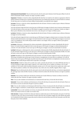 PHOTOSHOP CS3
Guía del usuario
323
Sobreexposición lineal (Añadir) Busca la información de color de cada canal e ilumina el color base para reflejar el color de
fusión aumentando el brillo. Fusionar con negro no produce cambios.
Superponer Multiplica o trama los colores, dependiendo del color base. Los motivos o los colores se superponen sobre los
píxeles existentes al tiempo que se mantienen las iluminaciones y las sombras del color base. El color de fusión no sustituye
al color base, pero sí se mezcla con él para reflejar la luminosidad u oscuridad del color original.
Luz suave Oscurece o aclara los colores, dependiendo del color de fusión. El efecto es similar al que se obtiene al iluminar
la imagen con un foco difuso.
Si el color de fusión (origen de la luz) es más claro que un 50% de gris, la imagen se aclarará como si estuviera sobreexpuesta.
Si el color de fusión es más oscuro que un 50% de gris, la imagen se oscurecerá como si se quemara. Si pinta con negro o
blanco puros obtendrá un área claramente más oscura o más clara pero no el negro ni el blanco puros.
Luz fuerte Multiplica o trama los colores, dependiendo del color de fusión. El efecto es similar al que se obtiene al iluminar
la imagen con un foco intenso.
Si el color de fusión (origen de la luz) es más claro que un 50% de gris, la imagen se aclarará como si se tramara. Esto resulta
útil para añadir iluminaciones a una imagen. Si el color de fusión es más oscuro que un 50% de gris, la imagen se oscurecerá
como si se multiplicara. Esto resulta útil para añadir sombras a una imagen. Pintar con negros o blancos puros genera
negros o blancos puros.
Luz intensa Subexpone o sobreexpone los colores aumentando o disminuyendo el contraste, dependiendo del color de
fusión. Si el color de fusión (origen de la luz) es más claro que un 50% de gris, la imagen se aclarará disminuyendo el
contraste. Si el color de fusión es más oscuro que un 50% de gris, la imagen se oscurecerá aumentando el contraste.
Luz lineal Subexpone o sobreexpone los colores aumentando o disminuyendo el brillo, dependiendo del color de fusión. Si
el color de fusión (origen de la luz) es más claro que un 50% de gris, la imagen se aclarará aumentando el brillo. Si el color
de fusión es más oscuro que un 50% de gris, la imagen se oscurecerá disminuyendo el brillo.
Luz focal Reemplaza el color, dependiendo del color de fusión. Si el color de fusión (origen de la luz) es más claro que un
50% de gris, los píxeles más oscuros que el color de fusión se reemplazarán y los más claros no cambiarán. Si el color de
fusión es más oscuro que un 50% de gris, los píxeles más claros que el color de fusión se reemplazarán y los más oscuros no
cambiarán. Esto resulta útil para añadir efectos especiales a una imagen.
Mezcla definida Añade los valores de los canales rojo, verde y azul del color de fusión a los valores RGB del color base. Si
la suma resultante en algún canal es igual o superior a 255, recibe el valor 255; en cambio, si es inferior a 255, el valor
recibido es 0. Por lo tanto, todos los píxeles fusionados cuentan con 0 o 255 como valores de los canales rojo, verde y azul.
Así, todos los píxeles se cambian a los colores primarios: rojo, verde, azul, cian, amarillo, magenta, blanco o negro.
Diferencia Busca la información de color de cada canal y resta el color de fusión del color base, o al contrario, dependiendo
de cuál tenga mayor valor de brillo. Fusionar con blanco invierte los valores del color base; fusionar con negro no produce
cambios.
Exclusión Crea un efecto similar pero más bajo de contraste que el modo Diferencia. Fusionar con blanco invierte los
valores del color base. Fusionar con negro no produce cambios.
Tono Crea un color resultante con la luminancia y la saturación del color base y el tono del color de fusión.
Saturación Crea un color resultante con la luminancia y el tono del color base y la saturación del color de fusión. Pintar con
este modo en un área sin saturación (0) (gris) no provoca cambios.
Color Crea un color resultante con la luminancia del color base y el tono y la saturación del color de fusión. Los niveles de
gris de la imagen se mantienen y resulta útil para colorear imágenes monocromas y matizar imágenes de color.
Luminosidad Crea un color resultante con el tono y la saturación del color base y la luminancia del color de fusión. Este
modo crea un efecto inverso al creado con el modo Color.
Color más claro Compara el total de los valores de todos los canales tanto para el color fusionado como para el color base
y muestra el color cuyo valor sea más elevado. El modo Color más claro no produce ningún otro color distinto que pueda
ser el resultado de la fusión Aclarar ya que selecciona los valores de canal más altos tanto del color fusionado como del color
base para crear el color resultante.
 