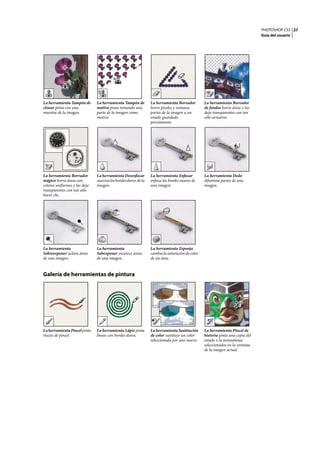 PHOTOSHOP CS3
Guía del usuario
27
Galería de herramientas de pintura
La herramienta Tampón de
clonar pinta con una
muestra de la imagen.
La herramienta Tampón de
motivo pinta tomando una
parte de la imagen como
motivo.
La herramienta Borrador
borra píxeles y restaura
partes de la imagen a un
estado guardado
previamente.
La herramienta Borrador
de fondos borra áreas y las
deja transparentes con tan
sólo arrastrar.
La herramienta Borrador
mágico borra áreas con
colores uniformes y las deja
transparentes con tan sólo
hacer clic.
La herramienta Desenfocar
suavizalosbordesduros dela
imagen.
La herramienta Enfocar
enfoca los bordes suaves de
una imagen.
La herramienta Dedo
difumina partes de una
imagen.
La herramienta
Sobreexponer aclara áreas
de una imagen.
La herramienta
Subexponer oscurece áreas
de una imagen.
La herramienta Esponja
cambia la saturación de color
de un área.
LaherramientaPincelpinta
trazos de pincel.
La herramienta Lápiz pinta
líneas con bordes duros.
La herramienta Sustitución
de color sustituye un color
seleccionado por uno nuevo.
La herramienta Pincel de
historia pinta una copia del
estado o la instantánea
seleccionados en la ventana
de la imagen actual.
 