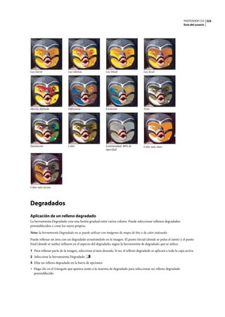 PHOTOSHOP CS3
Guía del usuario
325
Degradados
Aplicación de un relleno degradado
La herramienta Degradado crea una fusión gradual entre varios colores. Puede seleccionar rellenos degradados
preestablecidos o crear los suyos propios.
Nota: la herramienta Degradado no se puede utilizar con imágenes de mapa de bits o de color indexado.
Puede rellenar un área con un degradado arrastrándolo en la imagen. El punto inicial (donde se pulsa el ratón) y el punto
final (donde se suelta) influyen en el aspecto del degradado, según la herramienta de degradado que se utilice.
1 Para rellenar parte de la imagen, seleccione el área deseada. Si no, el relleno degradado se aplicará a toda la capa activa.
2 Seleccione la herramienta Degradado .
3 Elija un relleno degradado en la barra de opciones:
• Haga clic en el triángulo que aparece junto a la muestra de degradado para seleccionar un relleno degradado
preestablecido.
Luz fuerte Luz intensa Luz lineal Luz focal
Mezcla definida Diferencia Exclusión Tono
Saturación Color Luminosidad, 80% de
opacidad
Color más claro
Color más oscuro
 