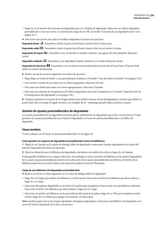 PHOTOSHOP CS3
Guía del usuario
326
• Haga clic en el interior de la muestra de degradado para ver el Editor de degradado. Seleccione un relleno degradado
preestablecido o cree uno nuevo. A continuación, haga clic en OK. (Consulte “Creación de un degradado suave” en la
página 327.)
4 Seleccione una opción para aplicar el relleno degradado en la barra de opciones:
Degradado lineal Ensombrece desde el punto inicial hasta el punto final en línea recta.
Degradado radial Ensombrece desde el punto inicial hasta el punto final con un motivo circular.
Degradado de ángulo Ensombrece con un barrido en sentido contrario a las agujas del reloj alrededor del punto
inicial.
Degradado reflejado Ensombrece con degradados lineales simétricos a los lados del punto inicial.
Degradado de diamante Ensombrece con un motivo de diamante desde el punto inicial hacia fuera. El punto final
define un vértice del diamante.
5 Realice una de las acciones siguientes en la barra de opciones:
• Especifique un modo de fusión y una opacidad para la pintura. (Consulte “Lista de modos de fusión” en la página 322.)
• Para invertir el orden de los colores de un relleno degradado, seleccione Invertir.
• Para crear una fusión más suave con menos agrupamiento, seleccione Tramado.
• Para usar una máscara de transparencia del relleno degradado, seleccione Transparencia. (Consulte “Especificación de
la transparencia del degradado” en la página 328.)
6 Coloque el puntero en el punto de la imagen donde desea definir el punto inicial del degradado y arrastre para definir el
punto final. Para restringir el ángulo de línea a un múltiplo de 45˚, mantenga pulsada Mayús mientras arrastra.
Gestión de ajustes preestablecidos de degradado
Los ajustes preestablecidos de degradado permiten aplicar rápidamente los degradados que utilice con frecuencia. Puede
gestionar los ajustes preestablecidos en el selector Degradado, en Gestor de ajustes preestablecidos o en Editor de
degradado.
Véase también
“Cómo trabajar con el Gestor de ajustes preestablecidos” en la página 44
Cómo guardar un conjunto de degradados preestablecidos como una biblioteca
1 Haga clic en Guardar en el cuadro de diálogo Editor de degradado o seleccione Guardar degradados en el menú del
selector Degradado de la barra de opciones.
2 Elija una ubicación para la biblioteca de degradados, introduzca un nombre de archivo y haga clic en Guardar.
Puede guardar la biblioteca en cualquier ubicación. Sin embargo, si coloca el archivo de biblioteca en la carpeta Degradados
de la carpeta Ajustes preestablecidos dentro de la ubicación de los ajustes preestablecidos por defecto, el nombre de la
biblioteca aparecerá en la parte inferior del menú de la paleta al reiniciar Photoshop.
Carga de una biblioteca de degradados preestablecidos
❖ Realice una de las acciones siguientes en el cuadro de diálogo Editor de degradado:
• Haga clic en Cargar para añadir una biblioteca a la lista actual. Seleccione el archivo de biblioteca que desea utilizar y
haga clic en Cargar.
• Seleccione Reemplazar degradados en el menú de la paleta para reemplazar la lista actual con una biblioteca diferente.
Seleccione el archivo de biblioteca que desea utilizar y haga clic en Cargar.
• Seleccione un archivo de biblioteca en la parte inferior del menú de la paleta. Haga clic en OK para reemplazar la lista
actual o haga clic en Añadir para agregar un elemento a la lista actual.
Nota: también puede seleccionar Cargar degradados, Reemplazar degradados o seleccionar una biblioteca de degradados en el
menú del selector Degradado de la barra de opciones.
 