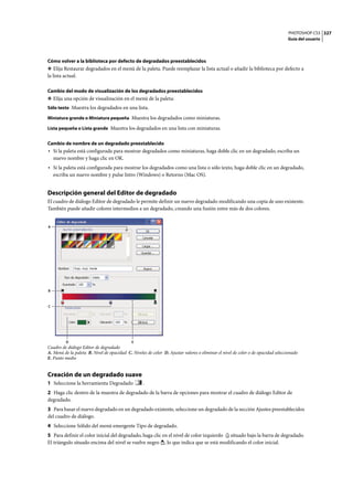 PHOTOSHOP CS3
Guía del usuario
327
Cómo volver a la biblioteca por defecto de degradados preestablecidos
❖ Elija Restaurar degradados en el menú de la paleta. Puede reemplazar la lista actual o añadir la biblioteca por defecto a
la lista actual.
Cambio del modo de visualización de los degradados preestablecidos
❖ Elija una opción de visualización en el menú de la paleta:
Sólo texto Muestra los degradados en una lista.
Miniatura grande o Miniatura pequeña Muestra los degradados como miniaturas.
Lista pequeña o Lista grande Muestra los degradados en una lista con miniaturas.
Cambio de nombre de un degradado preestablecido
• Si la paleta está configurada para mostrar degradados como miniaturas, haga doble clic en un degradado, escriba un
nuevo nombre y haga clic en OK.
• Si la paleta está configurada para mostrar los degradados como una lista o sólo texto, haga doble clic en un degradado,
escriba un nuevo nombre y pulse Intro (Windows) o Retorno (Mac OS).
Descripción general del Editor de degradado
El cuadro de diálogo Editor de degradado le permite definir un nuevo degradado modificando una copia de uno existente.
También puede añadir colores intermedios a un degradado, creando una fusión entre más de dos colores.
Cuadro de diálogo Editor de degradado
A. Menú de la paleta B. Nivel de opacidad C. Niveles de color D. Ajustar valores o eliminar el nivel de color o de opacidad seleccionado
E. Punto medio
Creación de un degradado suave
1 Seleccione la herramienta Degradado .
2 Haga clic dentro de la muestra de degradado de la barra de opciones para mostrar el cuadro de diálogo Editor de
degradado.
3 Para basar el nuevo degradado en un degradado existente, seleccione un degradado de la sección Ajustes preestablecidos
del cuadro de diálogo.
4 Seleccione Sólido del menú emergente Tipo de degradado.
5 Para definir el color inicial del degradado, haga clic en el nivel de color izquierdo situado bajo la barra de degradado.
El triángulo situado encima del nivel se vuelve negro , lo que indica que se está modificando el color inicial.
C
B
D E
A
 