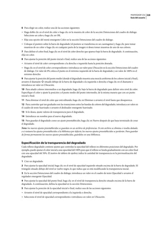 PHOTOSHOP CS3
Guía del usuario
328
6 Para elegir un color, realice una de las acciones siguientes:
• Haga doble clic en el nivel de color o haga clic en la muestra de color de la sección Detenciones del cuadro de diálogo.
Seleccione un color y haga clic en OK.
• Elija una opción del menú emergente Color en la sección Detenciones del cuadro de diálogo.
• Coloque el puntero sobre la barra de degradado (el puntero se transforma en un cuentagotas) y haga clic para tomar
muestras de un color o haga clic en cualquier parte de la imagen si desea tomar muestras de uno de sus colores.
7 Para definir el color final, haga clic en el nivel de color derecho que aparece bajo la barra de degradado. A continuación,
elija un color.
8 Para ajustar la posición del punto inicial o final, realice una de las acciones siguientes:
• Arrastre el nivel de color correspondiente a la derecha o izquierda hasta la posición deseada.
• Haga clic en el nivel de color correspondiente e introduzca un valor para Ubicación en la sección Detenciones del cuadro
de diálogo. Un valor de 0% coloca el punto en el extremo izquierdo de la barra de degradado y un valor de 100% en el
extremo derecho.
9 Para ajustar la posición del punto medio (donde el degradado muestra una mezcla uniforme de los colores inicial y final),
arrastre el diamante situado debajo de la barra de degradado a la izquierda o derecha o haga clic en el diamante e
introduzca un valor en Ubicación.
10 Para añadir colores intermedios a un degradado, haga clic bajo la barra de degradado para definir otro nivel de color.
Especifique el color y ajuste la posición y el punto medio del punto intermedio, de la misma manera que con un punto
inicial o final.
11 Para eliminar el nivel de color que está editando, haga clic en Eliminar o arrastre el nivel hasta que desaparezca.
12 Para controlar qué tan graduales son las transiciones entre las bandas de colores del degradado, introduzca un valor en
el cuadro de texto Suavizado o arrastre el deslizador emergente Suavizado.
13 Si lo desea, ajuste valores de transparencia para el degradado.
14 Introduzca un nombre para el nuevo degradado.
15 Para guardar el degradado como un ajuste preestablecido, haga clic en Nuevo después de que haya terminado de crear
el degradado.
Nota: los nuevos ajustes preestablecidos se guardan en un archivo de preferencias. Si este archivo se elimina o resulta dañado,
o si restaura los ajustes preestablecidos a la biblioteca por defecto, los nuevos ajustes preestablecidos se perderán. Para guardar
de forma permanente los nuevos ajustes preestablecidos, guárdelos en una biblioteca.
Especificación de la transparencia del degradado
Cada relleno degradado contiene ajustes que controlan la opacidad del relleno en diferentes posiciones del degradado. Por
ejemplo, puede ajustar el color inicial a una opacidad del 100% para que el relleno se funda gradualmente con un color final
con una opacidad del 50%. El motivo de tablero de ajedrez indica la cantidad de transparencia en la previsualización del
degradado.
1 Cree un degradado.
2 Para ajustar la opacidad inicial, haga clic en el nivel de opacidad izquierdo situado encima de la barra de degradado. El
triángulo situado debajo del nivel se vuelve negro, lo que indica que se está modificando la transparencia inicial.
3 En la sección Detenciones del cuadro de diálogo, introduzca un valor en el cuadro de texto Opacidad o arrastre el
regulador emergente Opacidad.
4 Para ajustar la opacidad del punto final, haga clic en el nivel de transparencia derecho situado encima 