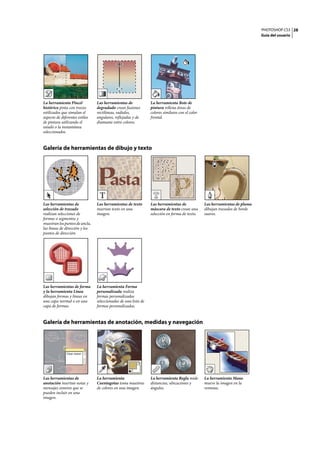 PHOTOSHOP CS3
Guía del usuario
28
Galería de herramientas de dibujo y texto
Galería de herramientas de anotación, medidas y navegación
La herramienta Pincel
histórico pinta con trazos
estilizados que simulan el
aspecto de diferentes estilos
de pintura utilizando el
estado o la instantánea
seleccionados.
Las herramientas de
degradado crean fusiones
rectilíneas, radiales,
angulares, reflejadas y de
diamante entre colores.
La herramienta Bote de
pintura rellena áreas de
colores similares con el color
frontal.
Las herramientas de
selección de trazado
realizan selecciones de
formas o segmentos y
muestranlospuntosdeancla,
las líneas de dirección y los
puntos de dirección.
Las herramientas de texto
insertan texto en una
imagen.
Las herramientas de
máscara de texto crean una
selección en forma de texto.
Las herramientas de pluma
dibujan trazados de borde
suaves.
Las herramientas de forma
y la herramienta Línea
dibujan formas y líneas en
una capa normal o en una
capa de formas.
La herramienta Forma
personalizada realiza
formas personalizadas
seleccionadas de una lista de
formas personalizadas.
Las herramientas de
anotación insertan notas y
mensajes sonoros que se
pueden incluir en una
imagen.
La herramienta
Cuentagotas toma muestras
de colores en una imagen.
La herramienta Regla mide
distancias, ubicaciones y
ángulos.
La herramienta Mano
mueve la imagen en la
ventana.
 