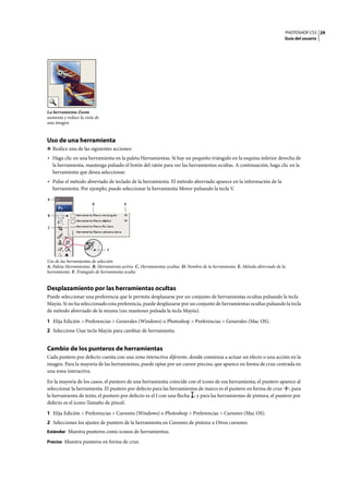 PHOTOSHOP CS3
Guía del usuario
29
Uso de una herramienta
❖ Realice una de las siguientes acciones:
• Haga clic en una herramienta en la paleta Herramientas. Si hay un pequeño triángulo en la esquina inferior derecha de
la herramienta, mantenga pulsado el botón del ratón para ver las herramientas ocultas. A continuación, haga clic en la
herramienta que desea seleccionar.
• Pulse el método abreviado de teclado de la herramienta. El método abreviado aparece en la información de la
herramienta. Por ejemplo, puede seleccionar la herramienta Mover pulsando la tecla V.
Uso de las herramientas de selección
A. Paleta Herramientas B. Herramienta activa C. Herramientas ocultas D. Nombre de la herramienta E. Método abreviado de la
herramienta F. Triángulo de herramienta oculta
Desplazamiento por las herramientas ocultas
Puede seleccionar una preferencia que le permita desplazarse por un conjunto de herramientas ocultas pulsando la tecla
Mayús. Si no ha seleccionado esta preferencia, puede desplazarse por un conjunto de herramientas ocultas pulsando la tecla
de método abreviado de la misma (sin mantener pulsada la tecla Mayús).
1 Elija Edición > Preferencias > Generales (Windows) o Photoshop > Preferencias > Generales (Mac OS).
2 Seleccione Usar tecla Mayús para cambiar de herramienta.
Cambio de los punteros de herramientas
Cada puntero por defecto cuenta con una zona interactiva diferente, donde comienza a actuar un efecto o una acción en la
imagen. Para la mayoría de las herramientas, puede optar por un cursor preciso, que aparece en forma de cruz centrada en
una zona interactiva.
En la mayoría de los casos, el puntero de una herramienta coincide con el icono de esa herramienta; el puntero aparece al
seleccionar la herramienta. El puntero por defecto para las herramientas de marco es el puntero en forma de cruz ; para
la herramienta de texto, el puntero por defecto es el I con una flecha ; y para las herramientas de pintura, el puntero por
defecto es el icono Tamaño de pincel.
1 Elija Edición > Preferencias > Cursores (Windows) o Photoshop > Preferencias > Cursores (Mac OS).
2 Selecciones los ajustes de puntero de la herramienta en Cursores de pintura u Otros cursores:
Estándar Muestra punteros como iconos de herramientas.
Preciso Muestra punteros en forma de cruz.
La herramienta Zoom
aumenta y reduce la vista de
una imagen.
A
B
D E
C
F
 