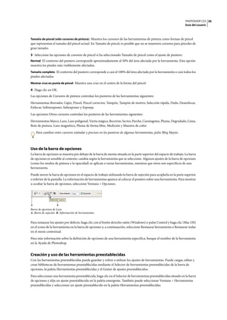 PHOTOSHOP CS3
Guía del usuario
30
Tamaño de pincel (sólo cursores de pintura) Muestra los cursores de las herramientas de pintura como formas de pincel
que representan el tamaño del pincel actual. En Tamaño de pincel, es posible que no se muestren cursores para pinceles de
gran tamaño.
3 Seleccione las opciones de cursores de pincel si ha seleccionado Tamaño de pincel como el ajuste de puntero:
Normal El contorno del puntero corresponde aproximadamente al 50% del área afectada por la herramienta. Esta opción
muestra los píxeles más visiblemente afectados.
Tamaño completo El contorno del puntero corresponde a casi el 100% del área afectada por la herramienta o casi todos los
píxeles afectados.
Mostrar cruz en punta de pincel Muestra una cruz en el centro de la forma del pincel.
4 Haga clic en OK.
Las opciones de Cursores de pintura controlan los punteros de las herramientas siguientes:
Herramientas Borrador, Lápiz, Pincel, Pincel corrector, Tampón, Tampón de motivo, Selección rápida, Dedo, Desenfocar,
Enfocar, Sobreexponer, Subexponer y Esponja.
Las opciones Otros cursores controlan los punteros de las herramientas siguientes:
Herramientas Marco, Lazo, Lazo poligonal, Varita mágica, Recortar, Sector, Parche, Cuentagotas, Pluma, Degradado, Línea,
Bote de pintura, Lazo magnético, Pluma de forma libre, Medición y Muestra de color.
Para cambiar entre cursores estándar y precisos en los punteros de algunas herramientas, pulse Bloq Mayús.
Uso de la barra de opciones
La barra de opciones se muestra por debajo de la barra de menús situada en la parte superior del espacio de trabajo. La barra
de opciones es sensible al contexto: cambia según la herramienta que se seleccione. Algunos ajustes de la barra de opciones
(como los modos de pintura y la opacidad) se aplican a varias herramientas, mientras que otros son específicos de una
herramienta.
Puede mover la barra de opciones en el espacio de trabajo utilizando la barra de sujeción para acoplarla en la parte superior
o inferior de la pantalla. La información de herramientas aparece al colocar el puntero sobre una herramienta. Para mostrar
u ocultar la barra de opciones, seleccione Ventana > Opciones.
Barra de opciones de Lazo
A. Barra de sujeción B. Información de herramientas
Para restaurar los ajustes por defecto, haga clic con el botón derecho ratón (Windows) o pulse Control y haga clic (Mac OS)
en el icono de la herramienta en la barra de opciones y, a continuación, seleccione Restaurar herramienta o Restaurar todas
en el menú contextual.
Para más información sobre la definición de opciones de una herramienta específica, busque el nombre de la herramienta
en la Ayuda de Photoshop.
Creación y uso de las herramientas preestablecidas
Con las herramientas preestablecidas puede guardar y volver a utilizar los ajustes de herramientas. Puede cargar, editar y
crear bibliotecas de herramientas preestablecidas mediante el Selector de herramientas preestablecidas de la barra de
opciones, la paleta Herramientas preestablecidas y el Gestor de ajustes preestablecidos.
Para seleccionar una herramienta preestablecida, haga clic en el Selector de herramientas preestablecidas situado en la barra
de opciones y elija un ajuste preestablecido en la paleta emergente. También puede seleccionar Ventana > Herramientas
preestablecidas y seleccionar un ajuste preestablecido en la paleta Herramientas preestablecidas.
A B
 