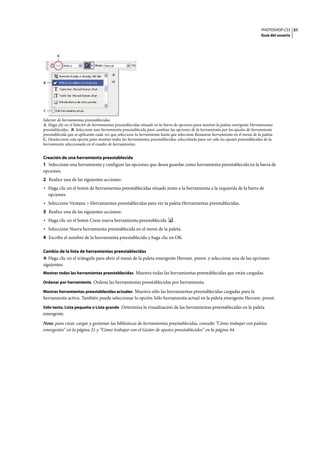 PHOTOSHOP CS3
Guía del usuario
31
Selector de herramientas preestablecidas
A. Haga clic en el Selector de herramientas preestablecidas situado en la barra de opciones para mostrar la paleta emergente Herramientas
preestablecidas. B. Seleccione una herramienta preestablecida para cambiar las opciones de la herramienta por los ajustes de herramienta
preestablecida que se aplicarán cada vez que seleccione la herramienta hasta que seleccione Restaurar herramienta en el menú de la paleta.
C. Deseleccione esta opción para mostrar todos las herramientas preestablecidas; selecciónela para ver sólo los ajustes preestablecidos de la
herramienta seleccionada en el cuadro de herramientas.
Creación de una herramienta preestablecida
1 Seleccione una herramienta y configure las opciones que desea guardar como herramienta preestablecida en la barra de
opciones.
2 Realice una de las siguientes acciones:
• Haga clic en el botón de herramientas preestablecidas situado junto a la herramienta a la izquierda de la barra de
opciones.
• Seleccione Ventana > Herramientas preestablecidas para ver la paleta Herramientas preestablecidas.
3 Realice una de las siguientes acciones:
• Haga clic en el botón Crear nueva herramienta preestablecida .
• Seleccione Nueva herramienta preestablecida en el menú de la paleta.
4 Escriba el nombre de la herramienta preestablecida y haga clic en OK.
Cambio de la lista de herramientas preestablecidas
❖ Haga clic en el triángulo para abrir el menú de la paleta emergente Herram. preest. y seleccione una de las opciones
siguientes:
Mostrar todas las herramientas preestablecidas Muestra todas las herramientas preestablecidas que están cargadas.
Ordenar por herramienta Ordena las herramientas preestablecidas por herramienta.
Mostrar herramientas preestablecidas actuales Muestra sólo las herramientas preestablecidas cargadas para la
herramienta activa. También puede seleccionar la opción Sólo herramienta actual en la paleta emergente Herram. preest.
Sólo texto, Lista pequeña o Lista grande Determina la visualización de las herramientas preestablecidas en la paleta
emergente.
Nota: para crear, cargar y gestionar las bibliotecas de herramientas preestablecidas, consulte “Cómo trabajar con paletas
emergentes” en la página 21 y “Cómo trabajar con el Gestor de ajustes preestablecidos” en la página 44.
A
B
C
 