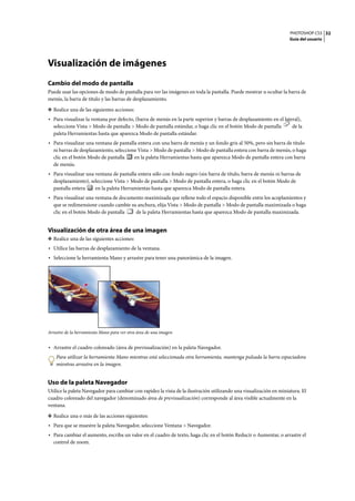 PHOTOSHOP CS3
Guía del usuario
32
Visualización de imágenes
Cambio del modo de pantalla
Puede usar las opciones de modo de pantalla para ver las imágenes en toda la pantalla. Puede mostrar u ocultar la barra de
menús, la barra de título y las barras de desplazamiento.
❖ Realice una de las siguientes acciones:
• Para visualizar la ventana por defecto, (barra de menús en la parte superior y barras de desplazamiento en el lateral),
seleccione Vista > Modo de pantalla > Modo de pantalla estándar, o haga clic en el botón Modo de pantalla de la
paleta Herramientas hasta que aparezca Modo de pantalla estándar.
• Para visualizar una ventana de pantalla entera con una barra de menús y un fondo gris al 50%, pero sin barra de título
ni barras de desplazamiento, seleccione Vista > Modo de pantalla > Modo de pantalla entera con barra de menús, o haga
clic en el botón Modo de pantalla en la paleta Herramientas hasta que aparezca Modo de pantalla entera con barra
de menús.
• Para visualizar una ventana de pantalla entera sólo con fondo negro (sin barra de título, barra de menús ni barras de
desplazamiento), seleccione Vista > Modo de pantalla > Modo de pantalla entera, o haga clic en el botón Modo de
pantalla entera en la paleta Herramientas hasta que aparezca Modo de pantalla entera.
• Para visualizar una ventana de documento maximizada que rellene todo el espacio disponible entre los acoplamientos y
que se redimensione cuando cambie su anchura, elija Vista > Modo de pantalla > Modo de pantalla maximizada o haga
clic en el botón Modo de pantalla de la paleta Herramientas hasta que aparezca Modo de pantalla maximizada.
Visualización de otra área de una imagen
❖ Realice una de las siguientes acciones:
• Utilice las barras de desplazamiento de la ventana.
• Seleccione la herramienta Mano y arrastre para tener una panorámica de la imagen.
Arrastre de la herramienta Mano para ver otra área de una imagen
• Arrastre el cuadro coloreado (área de previsualización) en la paleta Navegador.
Para utilizar la herramienta Mano mientras está seleccionada otra herramienta, mantenga pulsada la barra espaciadora
mientras arrastra en la imagen.
Uso de la paleta Navegador
Utilice la paleta Navegador para cambiar con rapidez la vista de la ilustración utilizando una visualización en miniatura. El
cuadro coloreado del navegador (denominado área de previsualización) corresponde al área visible actualmente en la
ventana.
❖ Realice una o más de las acciones siguientes:
• Para que se muestre la paleta Navegador, seleccione Ventana > Navegador.
• Para cambiar el aumento, escriba un valor en el cuadro de texto, haga clic en el botón Reducir o Aumentar, o arrastre el
control de zoom.
 