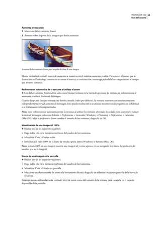 PHOTOSHOP CS3
Guía del usuario
34
Aumento arrastrando
1 Seleccione la herramienta Zoom.
2 Arrastre sobre la parte de la imagen que desea aumentar
Arrastrar la herramienta Zoom para ampliar la vista de una imagen
El área incluida dentro del marco de aumento se muestra con el máximo aumento posible. Para mover el marco por la
ilustración en Photoshop, comience a arrastrar el marco y, a continuación, mantenga pulsada la barra espaciadora al tiempo
que arrastra el marco.
Redimensión automática de la ventana al utilizar el zoom
❖ Con la herramienta Zoom activa, seleccione Encajar ventana en la barra de opciones. La ventana se redimensiona al
aumentar o reducir la vista de la imagen.
Cuando la opción Encajar ventana está deseleccionada (valor por defecto), la ventana mantiene un tamaño constante
independientemente del aumento de la imagen. Esto puede resultar útil si se utilizan monitores más pequeños de lo habitual
o se trabaja con vistas segmentadas.
Nota: para redimensionar automáticamente la ventana al utilizar los métodos abreviado de teclado para aumentar o reducir
la vista de la imagen, seleccione Edición > Preferencias > Generales (Windows) o Photoshop > Preferencias > Generales
(Mac OS) y elija la preferencia Zoom cambia el tamaño de las ventanas y haga clic en OK.
Visualización de una imagen al 100%
❖ Realice una de las siguientes acciones:
• Haga doble clic en la herramienta Zoom del cuadro de herramientas.
• Seleccione Vista > Píxeles reales.
• Introduzca el valor 100% en la barra de estado y pulse Intro (Windows) o Retorno (Mac OS).
Nota: la vista 100% de una imagen muestra una imagen tal y como aparece en un navegador (en base a la resolución del
monitor y la de la imagen).
Encaje de una imagen en la pantalla
❖ Realice una de las siguientes acciones:
• Haga doble clic en la herramienta Mano del cuadro de herramientas.
• Seleccione Vista > Encajar en pantalla.
• Seleccione una herramienta de zoom o la herramienta Mano y haga clic en el botón Encajar en pantalla de la barra de
opciones.
Estas opciones cambian la escala tanto del nivel de zoom como del tamaño de la ventana para encajarla en el espacio
disponible de la pantalla.
 