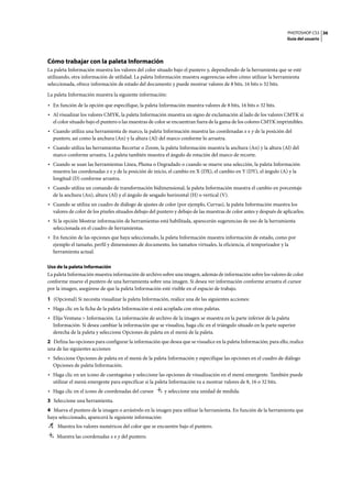 PHOTOSHOP CS3
Guía del usuario
36
Cómo trabajar con la paleta Información
La paleta Información muestra los valores del color situado bajo el puntero y, dependiendo de la herramienta que se esté
utilizando, otra información de utilidad. La paleta Información muestra sugerencias sobre cómo utilizar la herramienta
seleccionada, ofrece información de estado del documento y puede mostrar valores de 8 bits, 16 bits o 32 bits.
La paleta Información muestra la siguiente información:
• En función de la opción que especifique, la paleta Información muestra valores de 8 bits, 16 bits o 32 bits.
• Al visualizar los valores CMYK, la paleta Información muestra un signo de exclamación al lado de los valores CMYK si
el color situado bajo el puntero o las muestras de color se encuentran fuera de la gama de los colores CMYK imprimibles.
• Cuando utiliza una herramienta de marco, la paleta Información muestra las coordenadas x e y de la posición del
puntero, así como la anchura (An) y la altura (Al) del marco conforme lo arrastra.
• Cuando utiliza las herramientas Recortar o Zoom, la paleta Información muestra la anchura (An) y la altura (Al) del
marco conforme arrastra. La paleta también muestra el ángulo de rotación del marco de recorte.
• Cuando se usan las herramientas Línea, Pluma o Degradado o cuando se mueve una selección, la paleta Información
muestra las coordenadas x e y de la posición de inicio, el cambio en X (DX), el cambio en Y (DY), el ángulo (A) y la
longitud (D) conforme arrastra.
• Cuando utiliza un comando de transformación bidimensional, la paleta Información muestra el cambio en porcentaje
de la anchura (An), altura (Al) y el ángulo de sesgado horizontal (H) o vertical (V).
• Cuando se utiliza un cuadro de diálogo de ajustes de color (por ejemplo, Curvas), la paleta Información muestra los
valores de color de los píxeles situados debajo del puntero y debajo de las muestras de color antes y después de aplicarlos.
• Si la opción Mostrar información de herramientas está habilitada, aparecerán sugerencias de uso de la herramienta
seleccionada en el cuadro de herramientas.
• En función de las opciones que haya seleccionado, la paleta Información muestra información de estado, como por
ejemplo el tamaño, perfil y dimensiones de documento, los tamaños virtuales, la eficiencia, el temporizador y la
herramienta actual.
Uso de la paleta Información
La paleta Información muestra información de archivo sobre una imagen, además de información sobre los valores de color
conforme mueve el puntero de una herramienta sobre una imagen. Si desea ver información conforme arrastra el cursor
por la imagen, asegúrese de que la paleta Información esté visible en el espacio de trabajo.
1 (Opcional) Si necesita visualizar la paleta Información, realice una de las siguientes acciones:
• Haga clic en la ficha de la paleta Información si está acoplada con otras paletas.
• Elija Ventana > Información. La información de archivo de la imagen se muestra en la parte inferior de la paleta
Información. Si desea cambiar la información que se visualiza, haga clic en el triángulo situado en la parte superior
derecha de la paleta y seleccione Opciones de paleta en el menú de la paleta.
2 Defina las opciones para configurar la información que desea que se visualice en la paleta Información; para ello, realice
una de las siguientes acciones:
• Seleccione Opciones de paleta en el menú de la paleta Información y especifique las opciones en el cuadro de diálogo
Opciones de paleta Información.
• Haga clic en un icono de cuentagotas y seleccione las opciones de visualización en el menú emergente. También puede
utilizar el menú emergente para especificar si la paleta Información va a mostrar valores de 8, 16 o 32 bits.
• Haga clic en el icono de coordenadas del cursor y seleccione una unidad de medida.
3 Seleccione una herramienta.
4 Mueva el puntero de la imagen o arrástrelo en la imagen para utilizar la herramienta. En función de la herramienta que
haya seleccionado, aparecerá la siguiente información:
Muestra los valores numéricos del color que se encuentre bajo el puntero.
Muestra las coordenadas x e y del puntero.
 