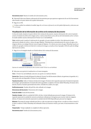 PHOTOSHOP CS3
Guía del usuario
38
Herramienta actual Muestra el nombre de la herramienta activa.
6 (Opcional) Seleccione Mostrar información de herramientas para que aparezcan sugerencias de uso de la herramienta
seleccionada en la parte inferior de la paleta Información.
7 Haga clic en OK.
Si desea cambiar las unidades de medida, haga clic en el icono en forma de cruz de la paleta Información y seleccione una
en el menú.
Visualización de la información de archivo en la ventana de documento
La barra de estado, situada en la parte inferior de la ventana de documento, muestra información útil, como el aumento
actual y el tamaño de archivo de la imagen activa, e instrucciones breves acerca del uso de la herramienta activa. La barra
de estado también muestra información de Version Cue si está habilitado.
Nota: también puede visualizar la información de copyright y de autor añadida al archivo. Esta información incluye
información estándar de archivo y marcas de agua Digimarc. Photoshop busca automáticamente las marcas de agua en las
imágenes abiertas con el plugin Detectar marca de agua de Digimarc. Si se detecta una marca de agua, Photoshop muestra un
símbolo de copyright en la barra de título de la ventana de la imagen y actualiza el área Copyright y URL del cuadro de diálogo
Información de archivo.
1 Haga clic en el triángulo situado en el borde inferior de la ventana de documento.
Opciones de visualización de información sobre el archivo cuando Version Cue está habilitado
2 Seleccione una opción de visualización en el menú emergente:
Nota: si Version Cue está habilitado, seleccione una opción en el submenú Mostrar.
Version Cue Muestra el estado del grupo de trabajo de Version Cue del documento (abierto, sin gestionar, sin guardar, etc.).
Esta opción sólo está disponible si Version Cue está habilitado.
Tamaños de archivo Indica el volumen de datos de la imagen. El número de la izquierda representa el tamaño de impresión
de la imagen, aproximadamente el tamaño del archivo guardado y acoplado en formato Adobe Photoshop. El número de la
derecha muestra el tamaño aproximado del archivo, incluidos los canales y las capas.
Perfil de documento Nombre del perfil de color utilizado en la imagen.
Dimensiones del documento Dimensiones de la imagen.
Escala de medida Escala del documento.
Tamaños virtuales Indica la cantidad de RAM y de disco virtual utilizada para procesar la imagen. El número de la
izquierda representa la cantidad de memoria actualmente utilizada por el programa para mostrar todas las imágenes
abiertas. El número de la derecha representa la cantidad total de RAM disponible para procesar las imágenes.
Eficiencia Porcentaje de tiempo utilizado para llevar a cabo una operación en lugar de leer o escribir en el disco virtual. Si
el valor es inferior al 100%, Photoshop está utilizando el disco de memoria virtual y, por tanto, el funcionamiento es más
lento.
Temporizador Tiempo empleado en completar la última operación.
Herramienta actual Nombre de la herramienta activa.
 