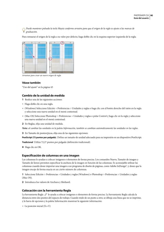 PHOTOSHOP CS3
Guía del usuario
40
Puede mantener pulsada la tecla Mayús conforme arrastra para que el origen de la regla se ajuste a las marcas de
graduación.
Para restaurar el origen de la regla a su valor por defecto, haga doble clic en la esquina superior izquierda de la regla.
Arrastrar para crear un nuevo origen de regla
Véase también
“Uso del ajuste” en la página 43
Cambio de la unidad de medida
1 Realice una de las siguientes acciones:
• Haga doble clic en una regla.
• (Windows) Seleccione Edición > Preferencias > Unidades y reglas o haga clic con el botón derecho del ratón en la regla
y seleccione una nueva unidad en el menú contextual.
• (Mac OS) Seleccione Photoshop > Preferencias > Unidades y reglas o pulse Control y haga clic en la regla y seleccione
una nueva unidad en el menú contextual.
2 En Reglas, elija una unidad de medida.
Nota: al cambiar las unidades en la paleta Información, también se cambian automáticamente las unidades en las reglas.
3 En Tamaño de puntos/picas, elija una de las siguientes opciones:
PostScript (72 puntos por pulgada) Define un tamaño de unidad adecuado para su impresión en un dispositivo PostScript.
Tradicional Utiliza 72,27 puntos por pulgada (definición tradicional).
4 Haga clic en OK.
Especificación de columnas en una imagen
Las columnas le ayudan a colocar imágenes o elementos de forma precisa. Los comandos Nuevo, Tamaño de imagen y
Tamaño de lienzo permiten especificar la anchura de la imagen en función de las columnas. Es aconsejable utilizar las
columnas cuando desee importar una imagen a un programa de diseño de páginas, como Adobe InDesign®, y desee que la
imagen encaje de forma exacta en un cierto número de columnas.
1 Seleccione Edición > Preferencias > Unidades y reglas (Windows) o Photoshop > Preferencias > Unidades y reglas
(Mac OS).
2 Introduzca los valores de Anchura y Medianil.
Colocación con la herramienta Regla
La herramienta Regla le ayuda a colocar imágenes o elementos de forma precisa. La herramienta Regla calcula la
distancia entre dos puntos del espacio de trabajo. Cuando mide de un punto a otro, se dibuja una línea que no se imprime,
y la barra de opciones y la paleta Información muestran la siguiente información:
• La posición inicial (X e Y)
 