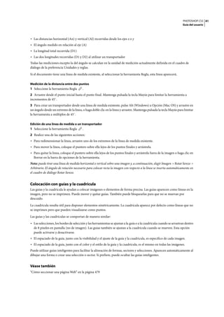 PHOTOSHOP CS3
Guía del usuario
41
• Las distancias horizontal (An) y vertical (Al) recorridas desde los ejes x e y
• El ángulo medido en relación al eje (A)
• La longitud total recorrida (D1)
• Las dos longitudes recorridas (D1 y D2) al utilizar un transportador
Todas las mediciones excepto la del ángulo se calculan en la unidad de medición actualmente definida en el cuadro de
diálogo de la preferencia Unidades y reglas.
Si el documento tiene una línea de medida existente, al seleccionar la herramienta Regla, esta línea aparecerá.
Medición de la distancia entre dos puntos
1 Seleccione la herramienta Regla .
2 Arrastre desde el punto inicial hasta el punto final. Mantenga pulsada la tecla Mayús para limitar la herramienta a
incrementos de 45˚.
3 Para crear un transportador desde una línea de medida existente, pulse Alt (Windows) u Opción (Mac OS) y arrastre en
un ángulo desde un extremo de la línea, o haga doble clic en la línea y arrastre. Mantenga pulsada la tecla Mayús para limitar
la herramienta a múltiplos de 45˚.
Edición de una línea de medida o un transportador
1 Seleccione la herramienta Regla .
2 Realice una de las siguientes acciones:
• Para redimensionar la línea, arrastre uno de los extremos de la línea de medida existente.
• Para mover la línea, coloque el puntero sobre ella lejos de los puntos finales y arrástrela.
• Para quitar la línea, coloque el puntero sobre ella lejos de los puntos finales y arrástrela fuera de la imagen o haga clic en
Borrar en la barra de opciones de la herramienta.
Nota: puede tirar una línea de medida horizontal o vertical sobre una imagen y, a continuación, elegir Imagen > Rotar lienzo >
Arbitrario. El ángulo de rotación necesario para colocar recta la imagen con respecto a la línea se inserta automáticamente en
el cuadro de diálogo Rotar lienzo.
Colocación con guías y la cuadrícula
Las guías y la cuadrícula le ayudan a colocar imágenes o elementos de forma precisa. Las guías aparecen como líneas en la
imagen, pero no se imprimen. Puede mover y quitar guías. También puede bloquearlas para que no se muevan por
descuido.
La cuadrícula resulta útil para disponer elementos simétricamente. La cuadrícula aparece por defecto como líneas que no
se imprimen pero que pueden visualizarse como puntos.
Las guías y las cuadrículas se comportan de manera similar:
• Las selecciones, los bordes de selección y las herramientas se ajustan a la guía o a la cuadrícula cuando se arrastran dentro
de 8 píxeles en pantalla (no de imagen). Las guías también se ajustan a la cuadrícula cuando se mueven. Esta opción
puede activarse y desactivarse.
• El espaciado de la guía, junto con la visibilidad y el ajuste de la guía y la cuadrícula, es específico de cada imagen.
• El espaciado de la guía, junto con el color y el estilo de la guía y la cuadrícula, es el mismo en todas las imágenes.
Puede utilizar guías inteligentes para facilitar la alineación de formas, sectores y selecciones. Aparecen automáticamente al
dibujar una forma o crear una selección o sector. Si prefiere, puede ocultar las guías inteligentes.
Véase también
“Cómo seccionar una página Web” en la página 479
 