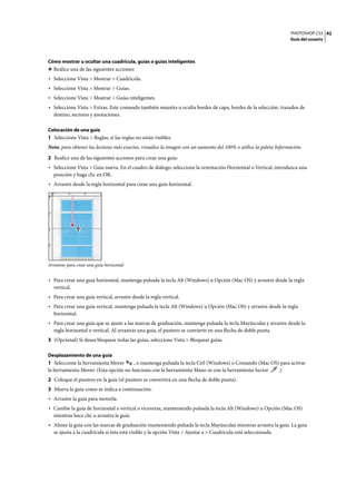 PHOTOSHOP CS3
Guía del usuario
42
Cómo mostrar u ocultar una cuadrícula, guías o guías inteligentes
❖ Realice una de las siguientes acciones:
• Seleccione Vista > Mostrar > Cuadrícula.
• Seleccione Vista > Mostrar > Guías.
• Seleccione Vista > Mostrar > Guías inteligentes.
• Seleccione Vista > Extras. Este comando también muestra u oculta bordes de capa, bordes de la selección, trazados de
destino, sectores y anotaciones.
Colocación de una guía
1 Seleccione Vista > Reglas, si las reglas no están visibles.
Nota: para obtener las lecturas más exactas, visualice la imagen con un aumento del 100% o utilice la paleta Información.
2 Realice una de las siguientes acciones para crear una guía:
• Seleccione Vista > Guía nueva. En el cuadro de diálogo, seleccione la orientación Horizontal o Vertical, introduzca una
posición y haga clic en OK.
• Arrastre desde la regla horizontal para crear una guía horizontal.
Arrastrar para crear una guía horizontal
• Para crear una guía horizontal, mantenga pulsada la tecla Alt (Windows) u Opción (Mac OS) y arrastre desde la regla
vertical.
• Para crear una guía vertical, arrastre desde la regla vertical.
• Para crear una guía vertical, mantenga pulsada la tecla Alt (Windows) u Opción (Mac OS) y arrastre desde la regla
horizontal.
• Para crear una guía que se ajuste a las marcas de graduación, mantenga pulsada la tecla Mayúsculas y arrastre desde la
regla horizontal o vertical. Al arrastrar una guía, el puntero se convierte en una flecha de doble punta.
3 (Opcional) Si desea bloquear todas las guías, seleccione Vista > Bloquear guías.
Desplazamiento de una guía
1 Seleccione la herramienta Mover , o mantenga pulsada la tecla Ctrl (Windows) o Comando (Mac OS) para activar
la herramienta Mover. (Esta opción no funciona con la herramienta Mano ni con la herramienta Sector .)
2 Coloque el puntero en la guía (el puntero se convertirá en una flecha de doble punta).
3 Mueva la guía como se indica a continuación:
• Arrastre la guía para moverla.
• Cambie la guía de horizontal a vertical o viceversa, manteniendo pulsada la tecla Alt (Windows) u Opción (Mac OS)
mientras hace clic o arrastra la guía.
• Alinee la guía con las marcas de graduación manteniendo pulsada la tecla Mayúsculas mientras arrastra la guía. La guía
se ajusta a la cuadrícula si ésta está visible y la opción Vista > Ajustar a > Cuadrícula está seleccionada.
 