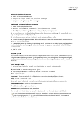 PHOTOSHOP CS3
Guía del usuario
43
Eliminación de las guías de la imagen
❖ Realice una de las siguientes acciones:
• Para quitar una sola guía, arrástrela fuera de la ventana de la imagen.
• Para quitar todas las guías, escoja Vista > Borrar guías.
Definición de las preferencias de guía y cuadrícula
1 Realice una de las siguientes acciones:
• (Windows) Seleccione Edición > Preferencias > Guías, cuadrícula, sectores y recuento.
• (Mac OS) Seleccione Photoshop > Preferencias > Guías, cuadrícula, sectores y recuento.
2 En Color, elija un color para las guías, la cuadrícula o ambas. Si selecciona A medida, haga clic en el cuadro de color y
elija un color y, a continuación, haga clic en OK.
3 En Estilo, seleccione una opción de visualización para las guías, la cuadrícula o ambas.
4 En Línea de cuadrícula cada, introduzca un valor de espaciado para la cuadrícula. En Subdivisiones, introduzca un valor
por el que subdividir la cuadrícula.
Si lo desea, puede cambiar las unidades de esta opción. La opción Porcentaje crea una cuadrícula que divide la imagen en
secciones iguales. Por ejemplo, escoger 25 en la opción Porcentaje sirve para crear una cuadrícula de 4 x 4 dividida en
secciones iguales.
5 Haga clic en OK.
Uso del ajuste
La función de ajustar ayuda a colocar de manera precisa bordes de selección, marcos de recorte, sectores, formas y trazados.
Sin embargo, a veces la función de ajustar impide colocar los elementos correctamente. Puede habilitarlo o deshabilitarlo
mediante el comando Ajustar. También puede especificar los diferentes elementos que desee ajustar cuando el comando esté
habilitado.
Cómo habilitar el ajuste
❖ Seleccione Vista > Ajustar. Una marca de comprobación indica que la opción está seleccionada.
Especificación de los elementos a los que desea ajustar
❖ Seleccione Vista > Ajustar a y, a continuación, elija una o más opciones del submenú.
Guías Se ajusta a las guías.
Cuadrícula Se ajusta a la cuadrícula. No podrá seleccionar esta opción cuando la cuadrícula esté oculta.
Capas Se ajusta al contenido de la capa.
Sectores Se ajusta a los límites de sectores. No podrá seleccionar esta opción cuando los sectores estén ocultos.
Límites del documento Se ajusta a los bordes del documento.
Todo Selecciona todas las opciones de Ajustar a.
Ninguno Deselecciona todas las opciones de Ajustar a.
Una marca de comprobación indica que la opción está seleccionada y que el comando Ajustar está habilitado.
Si desea habilitar la función ajustar sólo para una opción, deshabilite el comando Ajustar y, a continuación, seleccione
Vista > Ajustar a y una opción. De este modo se habilita automáticamente el ajuste en la opción seleccionada y se
deseleccionan todas las demás opciones de Ajustar a.
 