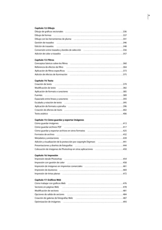 v
Capítulo 12: Dibujo
Dibujo de gráﬁcos vectoriales . . . . . . . . . . . . . . . . . . . . . . . . . . . . . . . . . . . . . . . . . . . . . . . . . . . . . . . . . . . .336
Dibujo de formas . . . . . . . . . . . . . . . . . . . . . . . . . . . . . . . . . . . . . . . . . . . . . . . . . . . . . . . . . . . . . . . . . . . . . . . .337
Dibujo con las herramientas de pluma . . . . . . . . . . . . . . . . . . . . . . . . . . . . . . . . . . . . . . . . . . . . . . . . . . .341
Gestión de trazados . . . . . . . . . . . . . . . . . . . . . . . . . . . . . . . . . . . . . . . . . . . . . . . . . . . . . . . . . . . . . . . . . . . . .346
Edición de trazados . . . . . . . . . . . . . . . . . . . . . . . . . . . . . . . . . . . . . . . . . . . . . . . . . . . . . . . . . . . . . . . . . . . . .348
Conversión entre trazados y bordes de selección . . . . . . . . . . . . . . . . . . . . . . . . . . . . . . . . . . . . . . . . .356
Adición de color a trazados . . . . . . . . . . . . . . . . . . . . . . . . . . . . . . . . . . . . . . . . . . . . . . . . . . . . . . . . . . . . . .357
Capítulo 13: Filtros
Conceptos básicos sobre los ﬁltros . . . . . . . . . . . . . . . . . . . . . . . . . . . . . . . . . . . . . . . . . . . . . . . . . . . . . . .360
Referencia de efectos de ﬁltro . . . . . . . . . . . . . . . . . . . . . . . . . . . . . . . . . . . . . . . . . . . . . . . . . . . . . . . . . . .364
Aplicación de ﬁltros especíﬁcos . . . . . . . . . . . . . . . . . . . . . . . . . . . . . . . . . . . . . . . . . . . . . . . . . . . . . . . . . .373
Adición de efectos de iluminación . . . . . . . . . . . . . . . . . . . . . . . . . . . . . . . . . . . . . . . . . . . . . . . . . . . . . . .375
Capítulo 14: Texto
Creación de texto . . . . . . . . . . . . . . . . . . . . . . . . . . . . . . . . . . . . . . . . . . . . . . . . . . . . . . . . . . . . . . . . . . . . . . .379
Modiﬁcación de texto . . . . . . . . . . . . . . . . . . . . . . . . . . . . . . . . . . . . . . . . . . . . . . . . . . . . . . . . . . . . . . . . . . .382
Aplicación de formato a caracteres . . . . . . . . . . . . . . . . . . . . . . . . . . . . . . . . . . . . . . . . . . . . . . . . . . . . . . .385
Fuentes . . . . . . . . . . . . . . . . . . . . . . . . . . . . . . . . . . . . . . . . . . . . . . . . . . . . . . . . . . . . . . . . . . . . . . . . . . . . . . . . .389
Espaciado entre líneas y caracteres . . . . . . . . . . . . . . . . . . . . . . . . . . . . . . . . . . . . . . . . . . . . . . . . . . . . . .393
Escalado y rotación de texto . . . . . . . . . . . . . . . . . . . . . . . . . . . . . . . . . . . . . . . . . . . . . . . . . . . . . . . . . . . . .395
Aplicación de formato a párrafos . . . . . . . . . . . . . . . . . . . . . . . . . . . . . . . . . . . . . . . . . . . . . . . . . . . . . . . . .396
Creación de efectos de texto . . . . . . . . . . . . . . . . . . . . . . . . . . . . . . . . . . . . . . . . . . . . . . . . . . . . . . . . . . . . .402
Texto asiático . . . . . . . . . . . . . . . . . . . . . . . . . . . . . . . . . . . . . . . . . . . . . . . . . . . . . . . . . . . . . . . . . . . . . . . . . . .406
Capítulo 15: Cómo guardar y exportar imágenes
Cómo guardar imágenes . . . . . . . . . . . . . . . . . . . . . . . . . . . . . . . . . . . . . . . . . . . . . . . . . . . . . . . . . . . . . . . .413
Cómo guardar archivos PDF . . . . . . . . . . . . . . . . . . . . . . . . . . . . . . . . . . . . . . . . . . . . . . . . . . . . . . . . . . . . .417
Cómo guardar y exportar archivos en otros formatos . . . . . . . . . . . . . . . . . . . . . . . . . . . . . . . . . . . . .425
Formatos de archivo . . . . . . . . . . . . . . . . . . . . . . . . . . . . . . . . . . . . . . . . . . . . . . . . . . . . . . . . . . . . . . . . . . . . .432
Metadatos y anotaciones . . . . . . . . . . . . . . . . . . . . . . . . . . . . . . . . . . . . . . . . . . . . . . . . . . . . . . . . . . . . . . . .439
Adición y visualización de la protección por copyright Digimarc . . . . . . . . . . . . . . . . . . . . . . . . . .441
Presentaciones y diseños de fotografías . . . . . . . . . . . . . . . . . . . . . . . . . . . . . . . . . . . . . . . . . . . . . . . . . .444
Colocación de imágenes de Photoshop en otras aplicaciones . . . . . . . . . . . . . . . . . . . . . . . . . . . . .450
Capítulo 16: Impresión
Impresión desde Photoshop . . . . . . . . . . . . . . . . . . . . . . . . . . . . . . . . . . . . . . . . . . . . . . . . . . . . . . . . . . . . .454
Impresión con gestión de color . . . . . . . . . . . . . . . . . . . . . . . . . . . . . . . . . . . . . . . . . . . . . . . . . . . . . . . . . .458
Impresión de imágenes en imprentas comerciales . . . . . . . . . . . . . . . . . . . . . . . . . . . . . . . . . . . . . . . .461
Impresión de duotonos . . . . . . . . . . . . . . . . . . . . . . . . . . . . . . . . . . . . . . . . . . . . . . . . . . . . . . . . . . . . . . . . . .469
Impresión de tintas planas . . . . . . . . . . . . . . . . . . . . . . . . . . . . . . . . . . . . . . . . . . . . . . . . . . . . . . . . . . . . . . .472
Capítulo 17: Gráﬁcos Web
Cómo trabajar con gráﬁcos Web . . . . . . . . . . . . . . . . . . . . . . . . . . . . . . . . . . . . . . . . . . . . . . . . . . . . . . . . .476
Sectores en páginas Web . . . . . . . . . . . . . . . . . . . . . . . . . . . . . . . . . . . . . . . . . . . . . . . . . . . . . . . . . . . . . . .478
Modiﬁcación de sectores . . . . . . . . . . . . . . . . . . . . . . . . . . . . . . . . . . . . . . . . . . . . . . . . . . . . . . . . . . . . . . . .481
Opciones de salida de sectores . . . . . . . . . . . . . . . . . . . . . . . . . . . . . . . . . . . . . . . . . . . . . . . . . . . . . . . . . .484
Creación de galerías de fotografías Web . . . . . . . . . . . . . . . . . . . . . . . . . . . . . . . . . . . . . . . . . . . . . . . . .487
Optimización de imágenes . . . . . . . . . . . . . . . . . . . . . . . . . . . . . . . . . . . . . . . . . . . . . . . . . . . . . . . . . . . . . .493
 