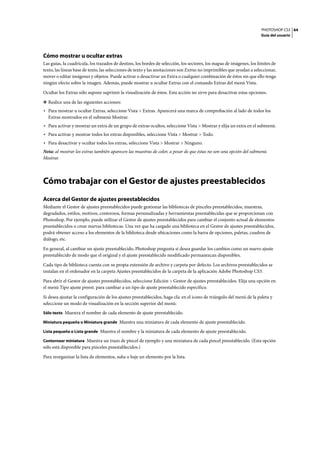 PHOTOSHOP CS3
Guía del usuario
44
Cómo mostrar u ocultar extras
Las guías, la cuadrícula, los trazados de destino, los bordes de selección, los sectores, los mapas de imágenes, los límites de
texto, las líneas base de texto, las selecciones de texto y las anotaciones son Extras no imprimibles que ayudan a seleccionar,
mover o editar imágenes y objetos. Puede activar o desactivar un Extra o cualquier combinación de éstos sin que ello tenga
ningún efecto sobre la imagen. Además, puede mostrar u ocultar Extras con el comando Extras del menú Vista.
Ocultar los Extras sólo supone suprimir la visualización de éstos. Esta acción no sirve para desactivar estas opciones.
❖ Realice una de las siguientes acciones:
• Para mostrar u ocultar Extras, seleccione Vista > Extras. Aparecerá una marca de comprobación al lado de todos los
Extras mostrados en el submenú Mostrar.
• Para activar y mostrar un extra de un grupo de extras ocultos, seleccione Vista > Mostrar y elija un extra en el submenú.
• Para activar y mostrar todos los extras disponibles, seleccione Vista > Mostrar > Todo.
• Para desactivar y ocultar todos los extras, seleccione Vista > Mostrar > Ninguno.
Nota: al mostrar los extras también aparecen las muestras de color, a pesar de que éstas no son una opción del submenú
Mostrar.
Cómo trabajar con el Gestor de ajustes preestablecidos
Acerca del Gestor de ajustes preestablecidos
Mediante el Gestor de ajustes preestablecidos puede gestionar las bibliotecas de pinceles preestablecidos, muestras,
degradados, estilos, motivos, contornos, formas personalizadas y herramientas preestablecidas que se proporcionan con
Photoshop. Por ejemplo, puede utilizar el Gestor de ajustes preestablecidos para cambiar el conjunto actual de elementos
preestablecidos o crear nuevas bibliotecas. Una vez que ha cargado una biblioteca en el Gestor de ajustes preestablecidos,
podrá obtener acceso a los elementos de la biblioteca desde ubicaciones como la barra de opciones, paletas, cuadros de
diálogo, etc.
En general, al cambiar un ajuste preestablecido, Photoshop pregunta si desea guardar los cambios como un nuevo ajuste
preestablecido de modo que el original y el ajuste preestablecido modificado permanezcan disponibles.
Cada tipo de biblioteca cuenta con su propia extensión de archivo y carpeta por defecto. Los archivos preestablecidos se
instalan en el ordenador en la carpeta Ajustes preestablecidos de la carpeta de la aplicación Adobe Photoshop CS3.
Para abrir el Gestor de ajustes preestablecidos, seleccione Edición > Gestor de ajustes preestablecidos. Elija una opción en
el menú Tipo ajuste preest. para cambiar a un tipo de ajuste preestablecido específico.
Si desea ajustar la configuración de los ajustes preestablecidos, haga clic en el icono de triángulo del menú de la paleta y
seleccione un modo de visualización en la sección superior del menú:
Sólo texto Muestra el nombre de cada elemento de ajuste preestablecido.
Miniatura pequeña o Miniatura grande Muestra una miniatura de cada elemento de ajuste preestablecido.
Lista pequeña o Lista grande Muestra el nombre y la miniatura de cada elemento de ajuste preestablecido.
Contornear miniatura Muestra un trazo de pincel de ejemplo y una miniatura de cada pincel preestablecido. (Esta opción
sólo está disponible para pinceles preestablecidos.)
Para reorganizar la lista de elementos, suba o baje un elemento por la lista.
 