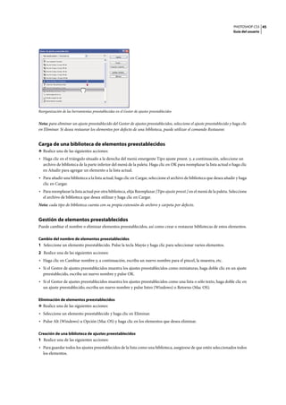 PHOTOSHOP CS3
Guía del usuario
45
Reorganización de las herramientas preestablecidas en el Gestor de ajustes preestablecidos
Nota: para eliminar un ajuste preestablecido del Gestor de ajustes preestablecidos, seleccione el ajuste preestablecido y haga clic
en Eliminar. Si desea restaurar los elementos por defecto de una biblioteca, puede utilizar el comando Restaurar.
Carga de una biblioteca de elementos preestablecidos
❖ Realice una de las siguientes acciones:
• Haga clic en el triángulo situado a la derecha del menú emergente Tipo ajuste preest. y, a continuación, seleccione un
archivo de biblioteca de la parte inferior del menú de la paleta. Haga clic en OK para reemplazar la lista actual o haga clic
en Añadir para agregar un elemento a la lista actual.
• Para añadir una biblioteca a la lista actual, haga clic en Cargar, seleccione el archivo de biblioteca que desea añadir y haga
clic en Cargar.
• Para reemplazar la lista actual por otra biblioteca, elija Reemplazar [Tipo ajuste preest.] en el menú de la paleta. Seleccione
el archivo de biblioteca que desea utilizar y haga clic en Cargar.
Nota: cada tipo de biblioteca cuenta con su propia extensión de archivo y carpeta por defecto.
Gestión de elementos preestablecidos
Puede cambiar el nombre o eliminar elementos preestablecidos, así como crear o restaurar bibliotecas de estos elementos.
Cambio del nombre de elementos preestablecidos
1 Seleccione un elemento preestablecido. Pulse la tecla Mayús y haga clic para seleccionar varios elementos.
2 Realice una de las siguientes acciones:
• Haga clic en Cambiar nombre y, a continuación, escriba un nuevo nombre para el pincel, la muestra, etc.
• Si el Gestor de ajustes preestablecidos muestra los ajustes preestablecidos como miniaturas, haga doble clic en un ajuste
preestablecido, escriba un nuevo nombre y pulse OK.
• Si el Gestor de ajustes preestablecidos muestra los ajustes preestablecidos como una lista o sólo texto, haga doble clic en
un ajuste preestablecido, escriba un nuevo nombre y pulse Intro (Windows) o Retorno (Mac OS).
Eliminación de elementos preestablecidos
❖ Realice una de las siguientes acciones:
• Seleccione un elemento preestablecido y haga clic en Eliminar.
• Pulse Alt (Windows) u Opción (Mac OS) y haga clic en los elementos que desea eliminar.
Creación de una biblioteca de ajustes preestablecidos
1 Realice una de las siguientes acciones:
• Para guardar todos los ajustes preestablecidos de la lista como una biblioteca, asegúrese de que estén seleccionados todos
los elementos.
 