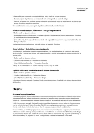 PHOTOSHOP CS3
Guía del usuario
47
2 Para cambiar a un conjunto de preferencias diferente, realice una de las acciones siguientes:
• Escoja el conjunto de preferencias del menú situado en la parte izquierda del cuadro de diálogo.
• Haga clic en Siguiente para acceder al próximo conjunto de preferencias de la lista del menú; haga clic en Anterior para
acceder al conjunto de preferencias anterior.
Para más información acerca de una opción de preferencia determinada, consulte el índice.
Restauración de todas las preferencias a los ajustes por defecto
❖ Realice una de las siguientes acciones:
• Mantenga pulsado Alt+Control+Mayús (Windows) o Opción+Comando+Mayús (Mac OS) mientras inicia Photoshop.
Se le pedirá que elimine los ajustes actuales.
• (Sólo en Mac OS) Abra la carpeta Preferencias situada en la carpeta Librería y arrastre la carpeta Adobe Photoshop CS3
Settings a la Papelera.
Los nuevos archivos de preferencias se crearán la próxima vez que inicie Photoshop.
Cómo habilitar y deshabilitar mensajes de aviso
A veces aparecen mensajes que contienen avisos o indicaciones. Para que estos mensajes no se muestren, seleccione la
opción No volver a mostrar en el mensaje. Si lo desea, puede volver a mostrar de forma general todos los mensajes que se
han suprimido.
1 Realice una de las siguientes acciones:
• (Windows) Seleccione Edición > Preferencias > Generales.
• (Mac OS) Seleccione Photoshop > Preferencias > Generales.
2 Haga clic en Restaurar todos los cuadros de diálogo de aviso y haga clic en OK.
Especificación de un número de serie de una versión anterior
1 Realice una de las siguientes acciones:
• (Windows) Seleccione Edición > Preferencias > Plugins.
• (Mac OS) Seleccione Photoshop > Preferencias > Plugins.
2 Introduzca el número de serie de Photoshop CS o de una versión anterior en el cuadro de texto Número de serie existente
de Photoshop.
Plugins
Acerca de los módulos plugin
Los módulos plugin son programas desarrollados por Adobe Systems y otros desarrolladores de software conjuntamente
con Adobe Systems, que añaden características a Photoshop. El programa incluye una serie de plugins de importación,
exportación y efectos especiales, que se instalan automáticamente en las subcarpetas de la carpeta Plugins de Photoshop.
Puede seleccionar una carpeta de plugins adicionales compatibles y almacenados con otra aplicación. Asimismo, puede
crear un método abreviado (Windows) o un alias (Mac OS) para un plugin almacenado en otra carpeta del sistema.
Después puede añadir el método abreviado o el alias a la carpeta de plugins y utilizarlo con Photoshop.
Una vez instalados, los módulos plugin aparecen como opciones en los menús Importar o Exportar; como formatos de
archivo en los cuadros de diálogo Abrir y Guardar como; o como filtros en los submenús Filtro. Photoshop puede albergar
un gran número de plugins. Pero, si la lista de módulos plugin instalados es demasiado larga, es posible que Photoshop no
pueda visualizar todos los plugins en los menús correspondientes. De ser así, en el submenú Filtro > Otro.
 