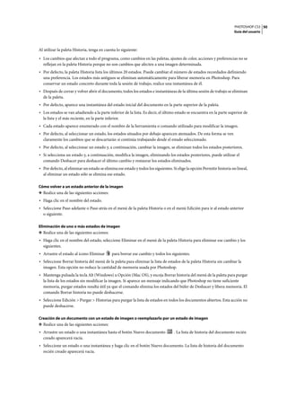 PHOTOSHOP CS3
Guía del usuario
50
Al utilizar la paleta Historia, tenga en cuenta lo siguiente:
• Los cambios que afectan a todo el programa, como cambios en las paletas, ajustes de color, acciones y preferencias no se
reflejan en la paleta Historia porque no son cambios que afecten a una imagen determinada.
• Por defecto, la paleta Historia lista los últimos 20 estados. Puede cambiar el número de estados recordados definiendo
una preferencia. Los estados más antiguos se eliminan automáticamente para liberar memoria en Photoshop. Para
conservar un estado concreto durante toda la sesión de trabajo, realice una instantánea de él.
• Después de cerrar y volver abrir el documento, todos los estados e instantáneas de la última sesión de trabajo se eliminan
de la paleta.
• Por defecto, aparece una instantánea del estado inicial del documento en la parte superior de la paleta.
• Los estados se van añadiendo a la parte inferior de la lista. Es decir, el último estado se encuentra en la parte superior de
la lista y el más reciente, en la parte inferior.
• Cada estado aparece enumerado con el nombre de la herramienta o comando utilizado para modificar la imagen.
• Por defecto, al seleccionar un estado, los estados situados por debajo aparecen atenuados. De esta forma se ven
claramente los cambios que se descartarán si continúa trabajando desde el estado seleccionado.
• Por defecto, al seleccionar un estado y, a continuación, cambiar la imagen, se eliminan todos los estados posteriores.
• Si selecciona un estado y, a continuación, modifica la imagen, eliminando los estados posteriores, puede utilizar el
comando Deshacer para deshacer el último cambio y restaurar los estados eliminados.
• Por defecto, al eliminar un estado se elimina ese estado y todos los siguientes. Si elige la opción Permitir historia no lineal,
al eliminar un estado sólo se elimina ese estado.
Cómo volver a un estado anterior de la imagen
❖ Realice una de las siguientes acciones:
• Haga clic en el nombre del estado.
• Seleccione Paso adelante o Paso atrás en el menú de la paleta Historia o en el menú Edición para ir al estado anterior
o siguiente.
Eliminación de uno o más estados de imagen
❖ Realice una de las siguientes acciones:
• Haga clic en el nombre del estado, seleccione Eliminar en el menú de la paleta Historia para eliminar ese cambio y los
siguientes.
• Arrastre el estado al icono Eliminar para borrar ese cambio y todos los siguientes.
• Seleccione Borrar historia del menú de la paleta para eliminar la lista de estados de la paleta Historia sin cambiar la
imagen. Esta opción no reduce la cantidad de memoria usada por Photoshop.
• Mantenga pulsada la tecla Alt (Windows) u Opción (Mac OS), y escoja Borrar historia del menú de la paleta para purgar
la lista de los estados sin modificar la imagen. Si aparece un mensaje indicando que Photoshop no tiene suficiente
memoria, purgar estados resulta útil ya que el comando elimina los estados del búfer de Deshacer y libera memoria. El
comando Borrar historia no puede deshacerse.
• Seleccione Edición > Purgar > Historias para purgar la lista de estados en todos los documentos abiertos. Esta acción no
puede deshacerse.
Creación de un documento con un estado de imagen o reemplazarlo por un estado de imagen
❖ Realice una de las siguientes acciones:
• Arrastre un estado o una instantánea hasta el botón Nuevo documento . La lista de historia del documento recién
creado aparecerá vacía.
• Seleccione un estado o una instantánea y haga clic en el botón Nuevo documento. La lista de historia del documento
recién creado aparecerá vacía.
 