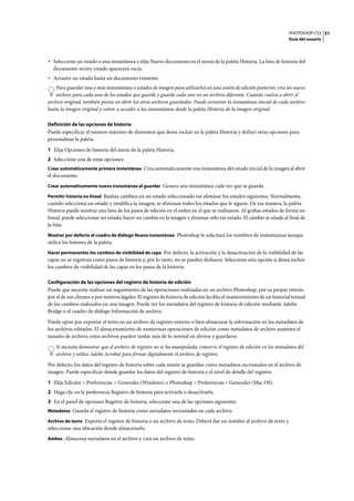PHOTOSHOP CS3
Guía del usuario
51
• Seleccione un estado o una instantánea y elija Nuevo documento en el menú de la paleta Historia. La lista de historia del
documento recién creado aparecerá vacía.
• Arrastre un estado hasta un documento existente.
Para guardar una o más instantáneas o estados de imagen para utilizarlos en una sesión de edición posterior, cree un nuevo
archivo para cada uno de los estados que guarde y guarde cada uno en un archivo diferente. Cuando vuelva a abrir el
archivo original, también piense en abrir los otros archivos guardados. Puede arrastrar la instantánea inicial de cada archivo
hasta la imagen original y volver a acceder a las instantáneas desde la paleta Historia de la imagen original.
Definición de las opciones de historia
Puede especificar el número máximo de elementos que desea incluir en la paleta Historia y definir otras opciones para
personalizar la paleta.
1 Elija Opciones de historia del menú de la paleta Historia.
2 Seleccione una de estas opciones:
Crear automáticamente primera instantánea Crea automáticamente una instantánea del estado inicial de la imagen al abrir
el documento.
Crear automáticamente nueva instantánea al guardar Genera una instantánea cada vez que se guarda.
Permitir historia no lineal Realiza cambios en un estado seleccionado sin eliminar los estados siguientes. Normalmente,
cuando selecciona un estado y modifica la imagen, se eliminan todos los estados que le siguen. De esa manera, la paleta
Historia puede mostrar una lista de los pasos de edición en el orden en el que se realizaron. Al grabar estados de forma no
lineal, puede seleccionar un estado, hacer un cambio en la imagen y eliminar sólo ese estado. El cambio se añade al final de
la lista.
Mostrar por defecto el cuadro de diálogo Nueva instantánea Photoshop le solicitará los nombres de instantáneas aunque
utilice los botones de la paleta.
Hacer permanentes los cambios de visibilidad de capa Por defecto, la activación y la desactivación de la visibilidad de las
capas no se registran como pasos de historia y, por lo tanto, no se pueden deshacer. Seleccione esta opción si desea incluir
los cambios de visibilidad de las capas en los pasos de la historia.
Configuración de las opciones del registro de historia de edición
Puede que necesite realizar un seguimiento de las operaciones realizadas en un archivo Photoshop, por su propio interés,
por el de sus clientes o por motivos legales. El registro de historia de edición facilita el mantenimiento de un historial textual
de los cambios realizados en una imagen. Puede ver los metadatos del registro de historia de edición mediante Adobe
Bridge o el cuadro de diálogo Información de archivo.
Puede optar por exportar el texto en un archivo de registro externo o bien almacenar la información en los metadatos de
los archivos editados. El almacenamiento de numerosas operaciones de edición como metadatos de archivo aumenta el
tamaño de archivo; estos archivos pueden tardar más de lo normal en abrirse y guardarse.
Si necesita demostrar que el archivo de registro no se ha manipulado, conserve el registro de edición en los metadatos del
archivo y utilice Adobe Acrobat para firmar digitalmente el archivo de registro.
Por defecto, los datos del registro de historia sobre cada sesión se guardan como metadatos incrustados en el archivo de
imagen. Puede especificar dónde guardar los datos del registro de historia y el nivel de detalle del registro.
1 Elija Edición > Preferencias > Generales (Windows) o Photoshop > Preferencias > Generales (Mac OS).
2 Haga clic en la preferencia Registro de historia para activarla o desactivarla.
3 En el panel de opciones Registro de historia, seleccione una de las opciones siguientes:
Metadatos Guarda el registro de historia como metadatos incrustados en cada archivo.
Archivo de texto Exporta el registro de historia a un archivo de texto. Deberá dar un nombre al archivo de texto y
seleccionar una ubicación donde almacenarlo.
Ambos Almacena metadatos en el archivo y crea un archivo de texto.
 