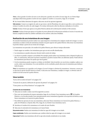 PHOTOSHOP CS3
Guía del usuario
52
Nota: si desea guardar el archivo de texto en otra ubicación o guardar otro archivo de texto, haga clic en el botón Elegir,
especifique dónde desea guardar el archivo de texto, asígnele un nombre si es necesario y haga clic en Guardar.
4 En el menú Editar elementos de registro, seleccione una de las opciones siguientes:
Sólo sesiones Conserva un registro de cada vez que inicia o sale de Photoshop y de cada vez que abre y cierra archivos (se
incluye el nombre de archivo de cada imagen). No incluye información sobre las ediciones realizadas en el archivo.
Conciso Incluye el texto que aparece en la paleta Historia además de la información incluida en Sólo sesiones.
Detallado Incluye el texto que aparece en la paleta Acciones además de la información incluida en Conciso. Si necesita una
historia completa de todos los cambios realizados en los archivos, seleccione Detallado.
Realización de una instantánea de una imagen
El comando Instantánea le permite realizar una copia temporal (o instantánea) de cualquier estado de la imagen. La nueva
instantánea se añade a la lista de instantáneas situada en la parte superior de la paleta Historia. Seleccionar una instantánea
le permite trabajar a partir de esa versión de la imagen.
Las instantáneas son parecidas a los estados de la paleta Historia, pero ofrecen ventajas adicionales:
• Puede asignar un nombre a las instantáneas para que sea más sencillo identificarlas.
• Las instantáneas se pueden almacenar durante toda la sesión de trabajo.
• Los efectos se pueden comparar con facilidad. Por ejemplo, puede realizar una instantánea antes y después de aplicar un
filtro. A continuación, seleccione la primera instantánea y pruebe el mismo filtro con diferentes ajustes. Puede alternar
las instantáneas para buscar los ajustes que más le gusten.
• Con las instantáneas puede recuperar su trabajo con facilidad. Antes de probar con una técnica compleja o aplicar una
acción, realice una instantánea. Si no está satisfecho con los resultados, puede seleccionar la instantánea para deshacer
todos los pasos.
Nota: las instantáneas no se guardan con la imagen; al cerrar la imagen se eliminan las instantáneas. Asimismo, a menos que
se seleccione la opción Permitir historia no lineal, si selecciona una instantánea y modifica la imagen, se eliminan todos los
estados de la lista actual de la paleta Historia.
Véase también
“Acerca de los modos de fusión” en la página 322
“Creación de un pincel y definición de opciones de pintura” en la página 312
“Cómo pintar con el Pincel histórico” en la página 306
Creación de una instantánea
1 Seleccione un estado y realice una de las siguientes acciones:
• Para crear una instantánea de manera automática, haga clic en el botón Crear instantánea nueva de la paleta
Historia o, si se ha seleccionado Crear automáticamente nueva instantánea al guardar en las opciones de historia, escoja
Nueva instantánea en el menú de la paleta Historia.
• Para definir las opciones al crear una instantánea, seleccione Nueva instantánea en el menú de la paleta Historia, o
pulse Alt (Windows) u Opción (Mac OS) y haga clic en el botón Crear instantánea nueva.
2 Introduzca el nombre de la instantánea en el cuadro de texto Nombre.
3 Seleccione el contenido de la instantánea en el menú Desde:
Documento entero Realiza una instantánea de todas las capas de la imagen en ese estado.
Capas combinadas Realiza una instantánea que combina todas las capas de la imagen en ese estado
Capa actual Realiza una instantánea sólo de la capa seleccionada actualmente en ese estado.
 