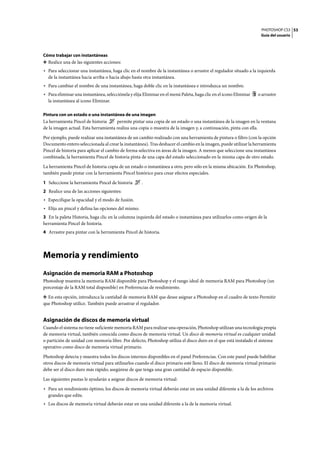 PHOTOSHOP CS3
Guía del usuario
53
Cómo trabajar con instantáneas
❖ Realice una de las siguientes acciones:
• Para seleccionar una instantánea, haga clic en el nombre de la instantánea o arrastre el regulador situado a la izquierda
de la instantánea hacia arriba o hacia abajo hasta otra instantánea.
• Para cambiar el nombre de una instantánea, haga doble clic en la instantánea e introduzca un nombre.
• Para eliminar una instantánea, selecciónela y elija Eliminar en el menú Paleta, haga clic en el icono Eliminar o arrastre
la instantánea al icono Eliminar.
Pintura con un estado o una instantánea de una imagen
La herramienta Pincel de historia permite pintar una copia de un estado o una instantánea de la imagen en la ventana
de la imagen actual. Esta herramienta realiza una copia o muestra de la imagen y, a continuación, pinta con ella.
Por ejemplo, puede realizar una instantánea de un cambio realizado con una herramienta de pintura o filtro (con la opción
Documento entero seleccionada al crear la instantánea). Tras deshacer el cambio en la imagen, puede utilizar la herramienta
Pincel de historia para aplicar el cambio de forma selectiva en áreas de la imagen. A menos que seleccione una instantánea
combinada, la herramienta Pincel de historia pinta de una capa del estado seleccionado en la misma capa de otro estado.
La herramienta Pincel de historia copia de un estado o instantánea a otro, pero sólo en la misma ubicación. En Photoshop,
también puede pintar con la herramienta Pincel histórico para crear efectos especiales.
1 Seleccione la herramienta Pincel de historia .
2 Realice una de las acciones siguientes:
• Especifique la opacidad y el modo de fusión.
• Elija un pincel y defina las opciones del mismo.
3 En la paleta Historia, haga clic en la columna izquierda del estado o instantánea para utilizarlos como origen de la
herramienta Pincel de historia.
4 Arrastre para pintar con la herramienta Pincel de historia.
Memoria y rendimiento
Asignación de memoria RAM a Photoshop
Photoshop muestra la memoria RAM disponible para Photoshop y el rango ideal de memoria RAM para Photoshop (un
porcentaje de la RAM total disponible) en Preferencias de rendimiento.
❖ En esta opción, introduzca la cantidad de memoria RAM que desee asignar a Photoshop en el cuadro de texto Permitir
que Photoshop utilice. También puede arrastrar el regulador.
Asignación de discos de memoria virtual
Cuando el sistema no tiene suficiente memoria RAM para realizar una operación, Photoshop utilizan una tecnología propia
de memoria virtual, también conocida como discos de memoria virtual. Un disco de memoria virtual es cualquier unidad
o partición de unidad con memoria libre. Por defecto, Photoshop utiliza el disco duro en el que está instalado el sistema
operativo como disco de memoria virtual primario.
Photoshop detecta y muestra todos los discos internos disponibles en el panel Preferencias. Con este panel puede habilitar
otros discos de memoria virtual para utilizarlos cuando el disco primario esté lleno. El disco de memoria virtual primario
debe ser el disco duro más rápido; asegúrese de que tenga una gran cantidad de espacio disponible.
Las siguientes pautas le ayudarán a asignar discos de memoria virtual:
• Para un rendimiento óptimo, los discos de memoria virtual deberán estar en una unidad diferente a la de los archivos
grandes que edite.
• Los discos de memoria virtual deberán estar en una unidad diferente a la de la memoria virtual.
 