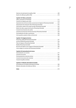 vi
Opciones de optimización de gráﬁcos Web . . . . . . . . . . . . . . . . . . . . . . . . . . . . . . . . . . . . . . . . . . . . . .499
Ajustes de salida para gráﬁcos Web . . . . . . . . . . . . . . . . . . . . . . . . . . . . . . . . . . . . . . . . . . . . . . . . . . . . . .510
Capítulo 18: Vídeo y animación
Vídeo y animación en Photoshop . . . . . . . . . . . . . . . . . . . . . . . . . . . . . . . . . . . . . . . . . . . . . . . . . . . . . . . .513
Creación de imágenes para vídeo . . . . . . . . . . . . . . . . . . . . . . . . . . . . . . . . . . . . . . . . . . . . . . . . . . . . . . . .518
Importación de archivos de vídeo y secuencias de imágenes (Photoshop Extended) . . . . . . .523
Interpretación de metraje de vídeo (Photoshop Extended) . . . . . . . . . . . . . . . . . . . . . . . . . . . . . . . .525
Cómo pintar cuadros en las capas de vídeo (Photoshop Extended) . . . . . . . . . . . . . . . . . . . . . . . .525
Edición de vídeo y capas de animación (Photoshop Extended) . . . . . . . . . . . . . . . . . . . . . . . . . . . .528
Creación de animaciones de cuadros . . . . . . . . . . . . . . . . . . . . . . . . . . . . . . . . . . . . . . . . . . . . . . . . . . . .532
Creación de animaciones de línea de tiempo (Photoshop Extended) . . . . . . . . . . . . . . . . . . . . . .539
Previsualización de vídeo y animaciones . . . . . . . . . . . . . . . . . . . . . . . . . . . . . . . . . . . . . . . . . . . . . . . . .546
Cómo guardar y exportar vídeo y animaciones . . . . . . . . . . . . . . . . . . . . . . . . . . . . . . . . . . . . . . . . . . .548
Capítulo 19: Imágenes técnicas
Photoshop y MATLAB (Photoshop Extended) . . . . . . . . . . . . . . . . . . . . . . . . . . . . . . . . . . . . . . . . . . . . .557
Archivos DICOM (Photoshop Extended) . . . . . . . . . . . . . . . . . . . . . . . . . . . . . . . . . . . . . . . . . . . . . . . . . .559
Pilas de imágenes (Photoshop Extended) . . . . . . . . . . . . . . . . . . . . . . . . . . . . . . . . . . . . . . . . . . . . . . . .561
Medida (Photoshop Extended) . . . . . . . . . . . . . . . . . . . . . . . . . . . . . . . . . . . . . . . . . . . . . . . . . . . . . . . . . . .564
Recuento de objetos en las imágenes (Photoshop Extended) . . . . . . . . . . . . . . . . . . . . . . . . . . . . .569
Cómo trabajar con archivos 3D (Photoshop Extended) . . . . . . . . . . . . . . . . . . . . . . . . . . . . . . . . . . . .571
Capítulo 20: Automatización de tareas
Automatización con acciones . . . . . . . . . . . . . . . . . . . . . . . . . . . . . . . . . . . . . . . . . . . . . . . . . . . . . . . . . . . .577
Creación de acciones . . . . . . . . . . . . . . . . . . . . . . . . . . . . . . . . . . . . . . . . . . . . . . . . . . . . . . . . . . . . . . . . . . . .581
Procesamiento de un lote de archivos . . . . . . . . . . . . . . . . . . . . . . . . . . . . . . . . . . . . . . . . . . . . . . . . . . . .584
Creación de secuencias de comandos . . . . . . . . . . . . . . . . . . . . . . . . . . . . . . . . . . . . . . . . . . . . . . . . . . . .589
Creación de gráﬁcos de datos . . . . . . . . . . . . . . . . . . . . . . . . . . . . . . . . . . . . . . . . . . . . . . . . . . . . . . . . . . . .590
Capítulo 21: Métodos abreviados de teclado
Personalización de métodos abreviados de teclado . . . . . . . . . . . . . . . . . . . . . . . . . . . . . . . . . . . . . . .596
Métodos abreviados de teclado por defecto . . . . . . . . . . . . . . . . . . . . . . . . . . . . . . . . . . . . . . . . . . . . . .597
Índice . . . . . . . . . . . . . . . . . . . . . . . . . . . . . . . . . . . . . . . . . . . . . . . . . . . . . . . . . . . . . . . . . . . . . . . . . . . . . . . . . .619
 