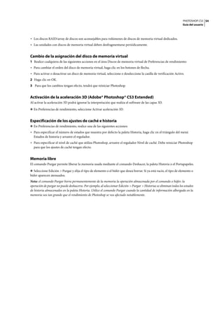PHOTOSHOP CS3
Guía del usuario
54
• Los discos RAID/array de discos son aconsejables para volúmenes de discos de memoria virtual dedicados.
• Las unidades con discos de memoria virtual deben desfragmentarse periódicamente.
Cambio de la asignación del disco de memoria virtual
1 Realice cualquiera de las siguientes acciones en el área Discos de memoria virtual de Preferencias de rendimiento:
• Para cambiar el orden del disco de memoria virtual, haga clic en los botones de flecha.
• Para activar o desactivar un disco de memoria virtual, seleccione o deseleccione la casilla de verificación Activo.
2 Haga clic en OK.
3 Para que los cambios tengan efecto, tendrá que reiniciar Photoshop.
Activación de la aceleración 3D (Adobe® Photoshop® CS3 Extended)
Al activar la aceleración 3D podrá ignorar la interpretación que realiza el software de las capas 3D.
❖ En Preferencias de rendimiento, seleccione Activar aceleración 3D.
Especificación de los ajustes de caché e historia
❖ En Preferencias de rendimiento, realice una de las siguientes acciones:
• Para especificar el número de estados que muestra por defecto la paleta Historia, haga clic en el triángulo del menú
Estados de historia y arrastre el regulador.
• Para especificar el nivel de caché que utiliza Photoshop, arrastre el regulador Nivel de caché. Debe reiniciar Photoshop
para que los ajustes de caché tengan efecto.
Memoria libre
El comando Purgar permite liberar la memoria usada mediante el comando Deshacer, la paleta Historia o el Portapapeles.
❖ Seleccione Edición > Purgar y elija el tipo de elemento o el búfer que desea borrar. Si ya está vacío, el tipo de elemento o
búfer aparecen atenuados.
Nota: el comando Purgar borra permanentemente de la memoria la operación almacenada por el comando o búfer; la
operación de purgar no puede deshacerse. Por ejemplo, al seleccionar Edición > Purgar > Historias se eliminan todos los estados
de historia almacenados en la paleta Historia. Utilice el comando Purgar cuando la cantidad de información albergada en la
memoria sea tan grande que el rendimiento de Photoshop se vea afectado notablemente.
 