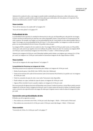 PHOTOSHOP CS3
Guía del usuario
57
Además de los canales de color, a una imagen se pueden añadir canalesalfa para almacenar y editar selecciones como
máscaras, y también se pueden añadir canales de tintas planas para añadir placas de tintas planas en la impresión. Para
obtener más información, consulte “Canales” en la página 248.
Véase también
“Acerca de las máscaras y los canales alfa” en la página 252
“Acerca de las tintas planas” en la página 472
Profundidad de bits
La profundidad de bits especifica la cantidad de información de color que está disponible para cada píxel de una imagen.
Cuantos más bits de información por píxel hay, más colores disponibles existen y más precisión en la representación del
color se aprecia. Por ejemplo, una imagen con una profundidad de bits de 1 tiene píxeles con dos valores posibles: blanco y
negro. Una imagen con una profundidad de bits de 8 tiene 28 o 256 valores posibles. Las imágenes en modo de escala de
grises con una profundidad de bits de 8 tienen 256 posibles valores de gris.
Las imágenes RGB se componen de tres canales de color. Una imagen RGB con 8 bits por píxel cuenta con 256 posibles
valores para cada canal, lo que significa más de 16 millones de posibles valores de color. En ocasiones, las imágenes RGB
con 8 bits por canal se denominan imágenes de 24 bits (8 bits x 3 canales = 24 bits de datos por píxel).
Además de las imágenes de 8 bits por canal, Photoshop también puede trabajar con imágenes que contienen 16 o 32 bits
por canal. Las imágenes con 32 bits por canal también se denominan imágenes de alto rango dinámico (HDR).
Véase también
“Acerca de las imágenes de alto rango dinámico” en la página 73
Compatibilidad de Photoshop con imágenes de 16 bits
Photoshop proporciona las siguientes herramientas para trabajar con imágenes de 16 bits por canal:
• Modos Escala de grises, Color RGB, Color CMYK, Color Lab y Multicanal.
• Todas las herramientas del cuadro de herramientas (salvo la herramienta Pincel histórico) se pueden usar con imágenes
de 16 bits por canal.
• Todos los comandos de ajuste de color y tono (salvo Variaciones) están disponibles.
• Puede trabajar con capas, incluidas las capas de ajuste, en imágenes de 16 bits por canal.
• Algunos filtros (incluido Licuar) se pueden emplear con imágenes de 16 bits por canal.
Para sacar provecho de algunas funciones de Photoshop como Extraer, Creador de motivos y ciertos filtros, puede convertir
imágenes de 16 bits por canal en imágenes de 8 bits por canal. La mejor manera de hacerlo es utilizar el comando Guardar
como y convertir una copia del archivo de imagen de modo que el original conserve todos los datos de imagen de 16 bits
por canal.
Conversión entre profundidades de bits
❖ Realice una de las siguientes acciones:
• Para realizar una conversión entre 8 bits y 16 bits por canal, elija Imagen > Modo > 16 bits/canal u 8 bits/canal.
• Para realizar una conversión de 8 o 16 bits por canal a 32 bits por canal, elija Imagen > Modo > 32 bits/canal.
Véase también
“Conversión de 32 bits a 8 o 16 bits por canal” en la página 77
 