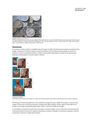 PHOTOSHOP CS3
Guía del usuario
61
Ejemplos de frecuencia de trama
A. 65 lpp: trama gruesa que se suele usar para imprimir hojas informativas y vales de tienda B. 85 lpp: trama promedio que se suele usar para
imprimir periódicos C. 133 lpp: trama de alta calidad que se suele usar para imprimir revistas en cuatricromía D. 177 lpp: trama muy fina
que se usa para informes anuales e ilustraciones en libros de arte
Remuestreo
El remuestreo consiste en alterar la cantidad de datos de imagen al cambiar las dimensiones en píxeles o la resolución de la
imagen. Al disminuir la resolución (reducir el número de píxeles), se borra información de la imagen. Si aumenta la
resolución, (aumenta la cantidad de píxeles)), se añaden nuevos píxeles. Especifique un método de interpolación para
determinar cuántos píxeles es necesario añadir o eliminar.
Remuestreo de píxeles
A. Disminución de resolución B. Original C. Aumento de resolución (píxeles seleccionados mostrados para cada conjunto de imágenes)
Recuerde que el remuestreo puede tener como resultado una imagen de menor calidad. Por ejemplo, si remuestrea una
imagen a dimensiones en píxeles más grandes, la imagen pierde algo de detalle y nitidez. Aplicar el filtro Máscara de
enfoque a una imagen remuestreada puede ayudar a volver a enfocar los detalles de la imagen.
La necesidad de remuestrear se puede evitar escaneando o creando la imagen con una resolución lo suficientemente alta.
Si desea previsualizar los efectos de cambiar las dimensiones en píxeles en pantalla o en pruebas de impresión a distintas
resoluciones, remuestree un duplicado del archivo.
A B
C D
A
B
C
 