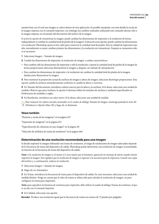 PHOTOSHOP CS3
Guía del usuario
63
tamaño base con el cual una imagen se coloca dentro de otra aplicación. Es posible manipular con más detalle la escala de
la imagen impresa con el comando Imprimir; sin embargo, los cambios realizados utilizando este comando afectan sólo a
la imagen impresa, no al tamaño del documento del archivo de la imagen.
Si activa la opción de remuestrear la imagen, puede cambiar las dimensiones de impresión y la resolución de forma
independiente (y cambiar la cantidad total de píxeles de la imagen). Si desactiva esta opción, puede cambiar las dimensiones
o la resolución: Photoshop ajusta el otro valor para conservar la cantidad total de píxeles. Para la calidad de impresión más
alta, normalmente es mejor cambiar primero las dimensiones y la resolución sin remuestrear. Después se remuestrea sólo
si es necesario.
1 Seleccione Imagen > Tamaño de imagen.
2 Cambie las dimensiones de impresión, la resolución de imagen, o ambas características:
• Para cambiar sólo las dimensiones de impresión o sólo la resolución y ajustar la cantidad total de píxeles de la imagen de
forma proporcional, seleccione Remuestrear la imagen y, después, un método de interpolación.
• Para cambiar las dimensiones de impresión y la resolución sin cambiar la cantidad total de píxeles de la imagen,
deseleccione Remuestrear la imagen.
3 Para mantener la proporción actual de anchura de imagen a altura de imagen, seleccione Restringir proporciones. Esta
opción cambia la anchura automáticamente conforme se cambia la altura y viceversa.
4 En Tamaño del documento, introduzca valores nuevos para la altura y la anchura. Si lo desea, seleccione una unidad de
medida. Observe que para Anchura, la opción Columnas utiliza los tamaños de anchura y medianil especificados en
Preferencias de unidades y reglas.
5 En Resolución, introduzca un valor nuevo. Si lo desea, seleccione una unidad de medida.
Para restaurar los valores iniciales mostrados en el cuadro de diálogo Tamaño de imagen, mantenga pulsada la tecla Alt
(Windows) u Opción (Mac OS) y haga clic en Restaurar.
Véase también
“Posición y escala de las imágenes” en la página 457
“Impresión de imágenes” en la página 455
“Especificación de columnas en una imagen” en la página 40
“Selección de atributos de trama de semitonos” en la página 464
Determinación de una resolución recomendada para una imagen
Si decide imprimir la imagen utilizando una trama de semitonos, el rango de resoluciones de imagen adecuadas depende
de la frecuencia de trama del dispositivo de salida. Photoshop puede determinar una resolución de imagen recomendada
en función de la frecuencia de trama del dispositivo de salida.
Nota: si la resolución de imagen es al menos 2,5 veces mayor que la lineatura, aparecerá un mensaje de alerta cuando intente
imprimir la imagen. Esto significa que la resolución de imagen es superior a la necesaria para la impresora. Guarde una copia
del archivo y, a continuación, reduzca la resolución.
1 Seleccione Imagen > Tamaño de imagen.
2 Haga clic en Automático.
3 En Trama, introduzca la frecuencia de trama para el dispositivo de salida. En caso necesario, seleccione una unidad de
medida distinta. Tenga en cuenta que el valor de trama se utiliza sólo para calcular la resolución de imagen, no para
configurar la trama para impresión.
Nota: para especificar la lineatura de semitonos para impresión, debe utilizar el cuadro de diálogo Tramas de semitonos, al que
se accede con el comando Imprimir.
4 En Calidad, seleccione una opción:
Borrador Produce una resolución igual que la frecuencia de trama (no menos de 72 píxeles por pulgada).
 