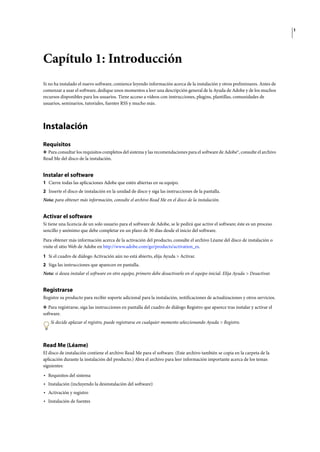 1
Capítulo 1: Introducción
Si no ha instalado el nuevo software, comience leyendo información acerca de la instalación y otros preliminares. Antes de
comenzar a usar el software, dedique unos momentos a leer una descripción general de la Ayuda de Adobe y de los muchos
recursos disponibles para los usuarios. Tiene acceso a vídeos con instrucciones, plugins, plantillas, comunidades de
usuarios, seminarios, tutoriales, fuentes RSS y mucho más.
Instalación
Requisitos
❖ Para consultar los requisitos completos del sistema y las recomendaciones para el software de Adobe®, consulte el archivo
Read Me del disco de la instalación.
Instalar el software
1 Cierre todas las aplicaciones Adobe que estén abiertas en su equipo.
2 Inserte el disco de instalación en la unidad de disco y siga las instrucciones de la pantalla.
Nota: para obtener más información, consulte el archivo Read Me en el disco de la instalación.
Activar el software
Si tiene una licencia de un solo usuario para el software de Adobe, se le pedirá que active el software; éste es un proceso
sencillo y anónimo que debe completar en un plazo de 30 días desde el inicio del software.
Para obtener más información acerca de la activación del producto, consulte el archivo Léame del disco de instalación o
visite el sitio Web de Adobe en http://www.adobe.com/go/products/activation_es.
1 Si el cuadro de diálogo Activación aún no está abierto, elija Ayuda > Activar.
2 Siga las instrucciones que aparecen en pantalla.
Nota: si desea instalar el software en otro equipo, primero debe desactivarlo en el equipo inicial. Elija Ayuda > Desactivar.
Registrarse
Registre su producto para recibir soporte adicional para la instalación, notificaciones de actualizaciones y otros servicios.
❖ Para registrarse, siga las instrucciones en pantalla del cuadro de diálogo Registro que aparece tras instalar y activar el
software.
Si decide aplazar el registro, puede registrarse en cualquier momento seleccionando Ayuda > Registro.
Read Me (Léame)
El disco de instalación contiene el archivo Read Me para el software. (Este archivo también se copia en la carpeta de la
aplicación durante la instalación del producto.) Abra el archivo para leer información importante acerca de los temas
siguientes:
• Requisitos del sistema
• Instalación (incluyendo la desinstalación del software)
• Activación y registro
• Instalación de fuentes
 